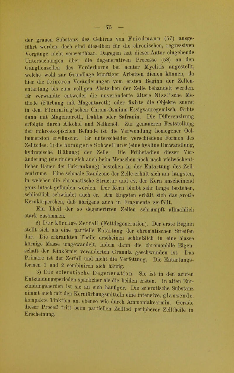der grauen Substanz des Gehirns von Friedmann (57) ausge- führt worden, doch sind dieselben für die chronischen, regressiven Vorgänge nicht verwerthbar. Dagegen hat dieser Autor eingehende Untersuchungen über die degenerativen Processe (58) an den Ganglienzellen des Vorderhorns bei acuter Myelitis angestellt, welche wohl zur Grundlage künftiger Arbeiten dienen können, da hier die feineren Veränderungen vom ersten Beginn der Zellen- entartung bis zum völligen Absterben der Zelle behandelt werden. Er verwandte entweder die unveränderte ältere Nissl'sche Me- thode (Färbung mit Magentaroth) oder fixirte die Objekte zuerst in dem Fl emming'sehen Chrom-Osmium-Essigsäuregemisch, färbte dann mit Magentaroth, Dahlia oder Safranin. Die Differenzirung erfolgte durch Alkohol und Nelkenöl. Zur genaueren Feststellung der mikroskopischen Befunde ist die Verwendung homogener Oel- immersion erwünscht. Er unterscheidet verschiedene Formen des Zelltodes: 1) die homogene Schwellung (eine hyaline Umwandlung, hydropische Blähung) der Zelle. Die Frühstadien dieser Ver- änderung (sie finden sich auch beim Menschen noch nach viel wöchent- licher Dauer der Erkrankung) bestehen in der Entartung des Zell- centrums. Eine schmale Randzone der Zelle erhält sich am längsten, in welcher die chromatische Structur und ev. der Kern anscheinend ganz intact gefunden werden. Der Kern bleibt sehr lange bestehen, schließlich schwindet auch er. Am längsten erhält sich das große Kernkörperchen, daß übrigens auch in Fragmente zerfällt. Ein Theil der so degenerirten Zellen schrumpft allmählich stark zusammen. 2) Der körnige Zerfall (Fettdegeneration). Der erste Beginn stellt sich als eine partielle Entartung der chromatischen Streifen dar. Die erkrankten Theile erscheinen schließlich in eine blasse körnige Masse umgewandelt, indem dann die chromophile Eigen- schaft der feinkörnig veränderten Granula geschwunden ist. Das Primäre ist der Zerfall und nicht die Verfettung. Die Entartungs- formen 1 und 2 combiniren sich häufig. 3) Die sclerotische Degeneration. Sie ist in den acuten Entzündungsperioden spärlicher als die beiden ersten. In alten Ent- zündungsherden ist sie an sich häufiger. Die sclerotische Substanz nimmt auch mit den Kernfärbungsmitteln eine intensive, glänzende, kompakte Tinktion an, ebenso wie durch Ammoniakcarmin. Gerade dieser Proceß tritt beim partiellen Zelltod peripherer Zelltheile in Erscheinung.
