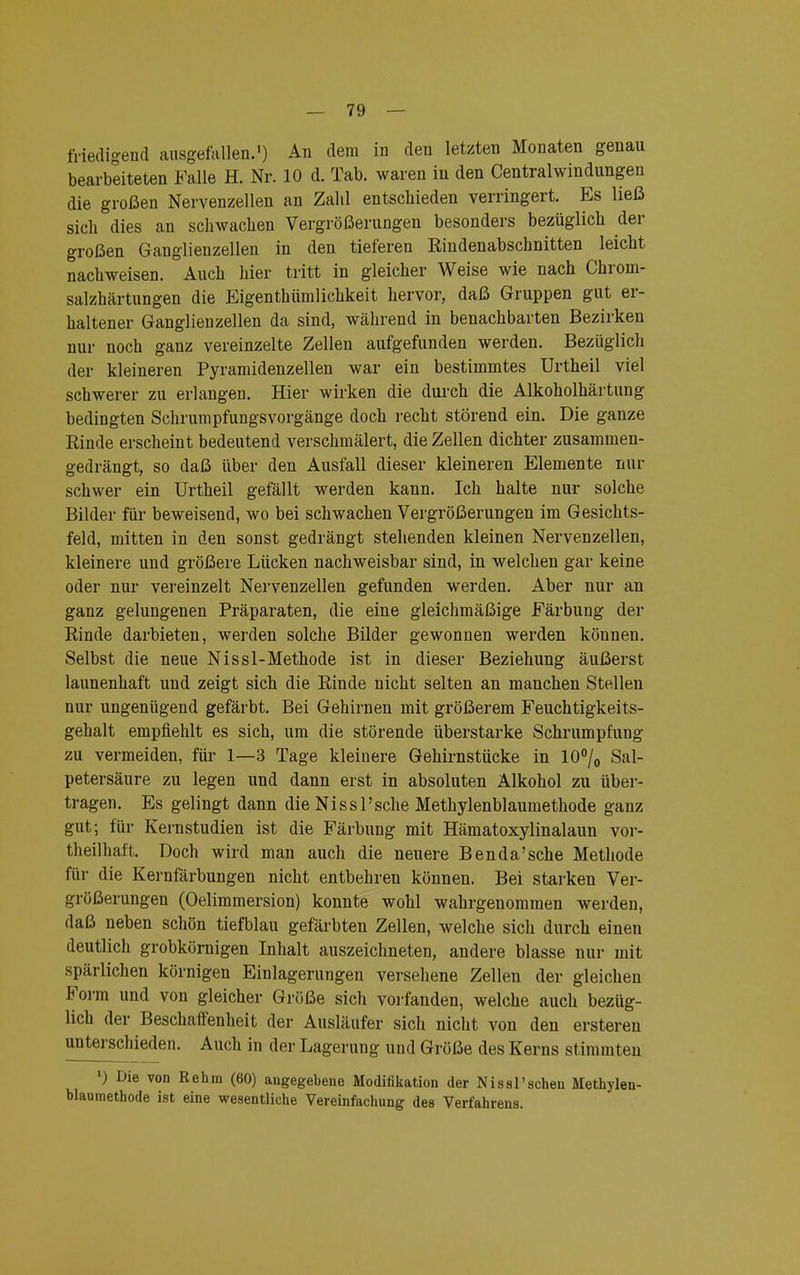 friedigend ausgefallen.1) An dem in den letzten Monaten genau bearbeiteten Falle H. Nr. 10 d. Tab. waren in den Centraiwindungen die großen Nervenzellen an Zahl entschieden verringert. Es ließ sich dies an schwachen Vergrößerungen besonders bezüglich der großen Ganglienzellen in den tieferen Rindenabschnitten leicht nachweisen. Auch hier tritt in gleicher Weise wie nach Chrom- salzhärtungen die Eigentümlichkeit hervor, daß Gruppen gut er- haltener Ganglienzellen da sind, während in benachbarten Bezirken nur noch ganz vereinzelte Zellen aufgefunden werden. Bezüglich der kleineren Pyramidenzellen war ein bestimmtes Urtheil viel schwerer zu erlangen. Hier wirken die durch die Alkoholhärtung bedingten Schrumpfungsvorgänge doch recht störend ein. Die ganze Rinde erscheint bedeutend verschmälert, die Zellen dichter zusammen- gedrängt, so daß über den Ausfall dieser kleineren Elemente nur schwer ein Urtheil gefällt werden kann. Ich halte nur solche Bilder für beweisend, wo bei schwachen Vergrößerungen im Gesichts- feld, mitten in den sonst gedrängt stehenden kleinen Nervenzellen, kleinere und größere Lücken nachweisbar sind, in welchen gar keine oder nur vereinzelt Nervenzellen gefunden werden. Aber nur an ganz gelungenen Präparaten, die eine gleichmäßige Färbung der Rinde darbieten, werden solche Bilder gewonnen werden können. Selbst die neue Nissl-Methode ist in dieser Beziehung äußerst launenhaft und zeigt sich die Rinde nicht selten an manchen Stellen nur ungenügend gefärbt. Bei Gehirnen mit größerem Feuchtigkeits- gehalt empfiehlt es sich, um die störende überstarke Schrumpfung zu vermeiden, für 1—3 Tage kleinere Gehirnstücke in 10°/0 Sal- petersäure zu legen und dann erst in absoluten Alkohol zu über- tragen. Es gelingt dann die NissPsche Methylenblaumethode ganz gut; für Kernstudien ist die Färbung mit Hämatoxylinalaun vor- teilhaft. Doch wird man auch die neuere Benda'sche Methode für die Kernfärbungen nicht entbehren können. Bei starken Ver- größerungen (Oelimmersion) konnte wohl wahrgenommen werden, daß neben schön tiefblau gefärbten Zellen, welche sich durch einen deutlich grobkörnigen Inhalt auszeichneten, andere blasse nur mit spärlichen körnigen Einlagerungen versehene Zellen der gleichen Form und von gleicher Größe sich vorfanden, welche auch bezüg- lich der Beschaffenheit der Ausläufer sich nicht von den ersteren unterschieden. Auch in der Lagerung und Größe des Kerns stimmten *) Die von Rehm (60) angegebene Modifikation der Nissl'scheu Methylen- blaumethode ist eine wesentliche Vereinfachung des Verfahrens.