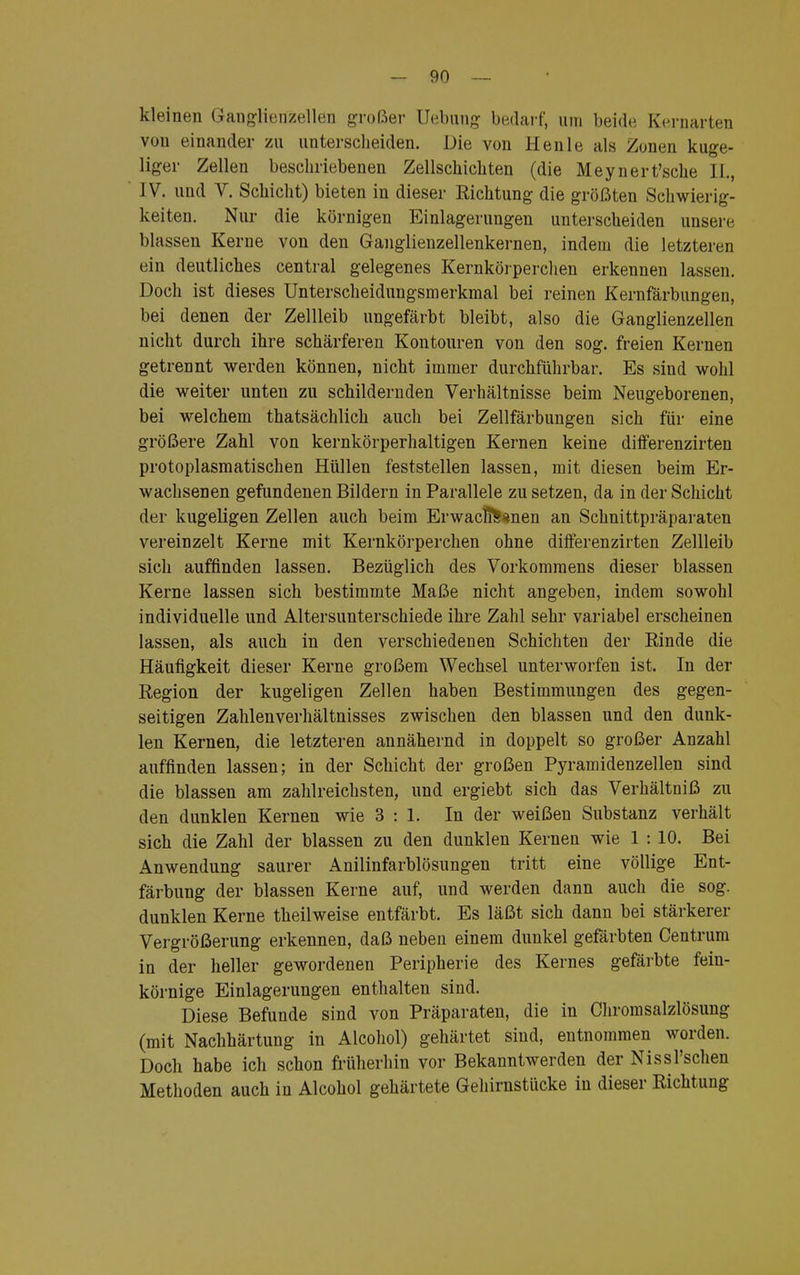 kleinen Ganglienzellen großer Uebung bedarf, um beide Kernarten von einander zu unterscheiden. Die von Henle als Zonen kuge- liger Zellen beschriebenen Zellschichten (die Meynert'sche II., IV. und V. Schicht) bieten in dieser Richtung die größten Schwierig- keiten. Nur die körnigen Einlagerungen unterscheiden unsere blassen Kerne von den Ganglienzellenkernen, indem die letzteren ein deutliches central gelegenes Kernkörperchen erkennen lassen. Doch ist dieses Unterscheidungsmerkmal bei reinen Kernfärbungen, bei denen der Zellleib ungefärbt bleibt, also die Ganglienzellen nicht durch ihre schärferen Kontouren von den sog. freien Kernen getrennt werden können, nicht immer durchführbar. Es sind wohl die weiter unten zu schildernden Verhältnisse beim Neugeborenen, bei welchem thatsächlich auch bei Zellfärbungen sich für eine größere Zahl von kernkörperhaltigen Kernen keine differenzirten protoplasmatischen Hüllen feststellen lassen, mit diesen beim Er- wachsenen gefundenen Bildern in Parallele zu setzen, da in der Schicht der kugeligen Zellen auch beim ErwaclT&snen an Schnittpräparaten vereinzelt Kerne mit Kernkörperchen ohne differenzirten Zellleib sich auffinden lassen. Bezüglich des Vorkommens dieser blassen Kerne lassen sich bestimmte Maße nicht angeben, indem sowohl individuelle und Altersunterschiede ihre Zahl sehr variabel erscheinen lassen, als auch in den verschiedenen Schichten der Rinde die Häufigkeit dieser Kerne großem Wechsel unterworfen ist. In der Region der kugeligen Zellen haben Bestimmungen des gegen- seitigen Zahlenverhältnisses zwischen den blassen und den dunk- len Kernen, die letzteren annähernd in doppelt so großer Anzahl auffinden lassen; in der Schicht der großen Pyramidenzellen sind die blassen am zahlreichsten, und ergiebt sich das Verhältniß zu den dunklen Kernen wie 3 : 1. In der weißen Substanz verhält sich die Zahl der blassen zu den dunklen Kernen wie 1 : 10. Bei Anwendung saurer Anilinfarblösungen tritt eine völlige Ent- färbung der blassen Kerne auf, und werden dann auch die sog. dunklen Kerne theilweise entfärbt. Es läßt sich dann bei stärkerer Vergrößerung erkennen, daß neben einem dunkel gefärbten Centrum in der heller gewordenen Peripherie des Kernes gefärbte fein- körnige Einlagerungen enthalten sind. Diese Befunde sind von Präparaten, die in Chromsalzlösung (mit Nachhärtung in Alcohol) gehärtet sind, entnommen worden. Doch habe ich schon früherhin vor Bekanntwerden der Nissl'schen Methoden auch in Alcohol gehärtete Gehirnstücke in dieser Richtung
