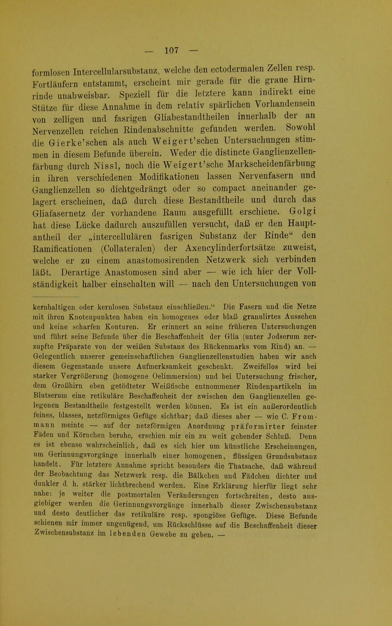 formlosen Intercellularsubstanz, welche den ectodermalen Zellen resp. Fortläufern entstammt, erscheint mir gerade für die graue Hirn- rinde unabweisbar. Speziell für die letztere kann indirekt eine stütze für diese Annahme in dem relativ spärlichen Vorhandensein von zelligen und fasrigen Gliabestandtheilen innerhalb der an Nervenzellen reichen Rindenabschnitte gefunden werden. Sowohl die Gierke'schen als aucli Weigert'schen Untersuchungen stim- men in diesem Befunde überein. Weder die distincte Ganglienzellen- färbung durch Nissl, noch die Weigert'sche Markscheidenfärbung in ihren verschiedenen Modifikationen lassen Nervenfasern und Ganglienzellen so dichtgedrängt oder so compact aneinander ge- lagert erscheinen, daß durch diese Bestandtheile und durch das Gliafasernetz der vorhandene Raum ausgefüllt erschiene. Golgi hat diese Lücke dadurch auszufüllen versucht, daß er den Haupt- antheil der „intercellulären fasrigen Substanz der Rinde den Ramificationen (Collateralen) der Axencylinderfortsätze zuweist, welche er zu einem anastomosireuden Netzwerk sich verbinden läßt. Derartige Anastomosen sind aber — wie ich hier der Voll- ständigkeit halber einschalten will — nach den Untersuchungen von kernhaltigen oder kernlosen Substanz einschließen. Die Fasern und die Netze mit ihren Knotenpunkten haben ein homogenes oder blaß granulirtes Aussehen und keine scharfen Konturen. Er erinnert an seine früheren Untersuchungen und führt seine Befunde über die Beschaffenheit der Glia (unter Jodserum zer- zupfte Präparate von der weißen Substanz des Bückenmarks vom Bind) an. — Gelegentlich unserer gemeinschaftlichen Ganglienzellenstudien haben wir auch diesem Gegenstande unsere Aufmerksamkeit geschenkt. Zweifellos wird bei starker Vergrößerung (homogene Oelimmersion) und bei Untersuchung frischer, dem Großhirn eben getödteter Weißfische entnommener Bindenpartikeln im Blutserum eine retikuläre Beschaffenheit der zwischen den Ganglienzellen ge- legenen Bestandtheile festgestellt werden können. Es ist ein außerordentlich feines, blasses, netzförmiges Gefüge sichtbar; daß dieses aber — wie C. From- mann meinte — auf der netzförmigen Anordnung präformirter feinster Fäden und Körnchen beruhe, erschien mir ein zu weit gehender Schluß. Denn es ist ebenso wahrscheinlich, daß es sich hier um künstliche Erscheinungen, um Gerinnungsvorgänge innerhalb einer homogenen, flüssigen Grundsubstanz handelt. Für letztere Annahme spricht besonders die Thatsache, daß während der Beobachtung das Netzwerk resp. die Bälkchen und Fädchen dichter und dunkler d. h. stärker lichtbrechend werden. Eine Erklärung hierfür liegt sehr nahe: je weiter die postmortalen Veränderungen fortschreiten, desto aus- giebiger werden die Gerinnungsvorgänge innerhalb dieser Zwischensubstanz und desto deutlicher das retikuläre resp. spongiöse Gefüge. Diese Befunde schienen mir immer ungenügend, um Bückschlüsse auf die Beschaffenheit dieser Zwischensubstanz im lebenden Gewebe zu geben. —
