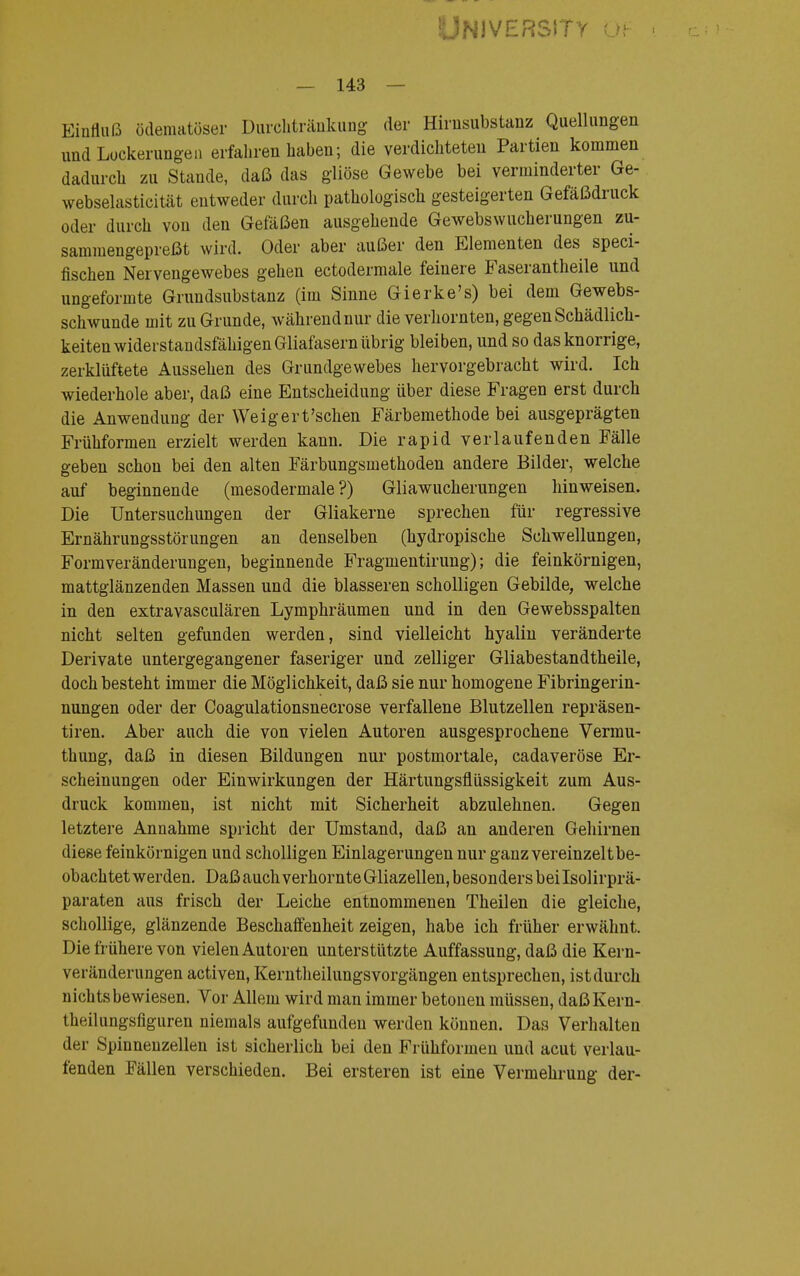 University öf — 143 — Einfluß ödematöser Durchtränkung der Hirnsubstanz Quellungen und Lockerungen erfahren haben; die verdichteten Partien kommen dadurch zu Stande, daß das gliöse Gewebe bei verminderter Ge- webselasticität entweder durch pathologiscli gesteigerten Gefäßdruck oder durch von den Gefäßen ausgehende Gewebswucherungen zu- sammengepreßt wird. Oder aber außer den Elementen des speci- fischen Nervengewebes gehen ectodermale feinere Faserantheile und uiigeformte Grundsubstanz (im Sinne Gierke's) bei dem Gewebs- schwunde mit zu Grunde, während nur die verhornten, gegen Schädlich- keiten widerstandsfähigen Gliafasern übrig bleiben, und so das knorrige, zerklüftete Aussehen des Grundgewebes hervorgebracht wird. Ich wiederhole aber, daß eine Entscheidung über diese Fragen erst durch die Anwendung der Weigert'schen Färbemethode bei ausgeprägten Frühformen erzielt werden kann. Die rapid verlaufenden Fälle geben schon bei den alten Färbungsmethoden andere Bilder, welche auf beginnende (mesodermale ?) Gliawucherungen hinweisen. Die Untersuchungen der Gliakerne sprechen für regressive Ernährungsstörungen an denselben (hydropische Schwellungen, Formveränderungen, beginnende Fragmentirung); die feinkörnigen, mattglänzenden Massen und die blasseren scholligen Gebilde, welche in den extravasculären Lymphräumen und in den Gewebsspalten nicht selten gefunden werden, sind vielleicht hyalin veränderte Derivate untergegangener faseriger und zelliger Gliabestandtheile, doch besteht immer die Möglichkeit, daß sie nur homogene Fibringerin- nungen oder der Coagulationsnecrose verfallene Blutzellen repräsen- tiren. Aber auch die von vielen Autoren ausgesprochene Vermu- thung, daß in diesen Bildungen nur postmortale, cadaveröse Er- scheinungen oder Einwirkungen der Härtungsflüssigkeit zum Aus- druck kommen, ist nicht mit Sicherheit abzulehnen. Gegen letztere Annahme spricht der Umstand, daß an anderen Gehirnen diese feinkörnigen und scholligen Einlagerungen nur ganz vereinzelt be- obachtet werden. Daß auch verhornte Gliazellen, besonders bei Isolirprä- paraten aus frisch der Leiche entnommenen Theilen die gleiche, schollige, glänzende Beschaffenheit zeigen, habe ich früher erwähnt. Die frühere von vielen Autoren unterstützte Auffassung, daß die Kern- veränderungen activen, Kerntheilungsvorgängen entsprechen, ist durch nichts bewiesen. Vor Allem wird man immer betonen müssen, daßKern- theilungsfiguren niemals aufgefunden werden können. Das Verhalten der Spinnenzellen ist sicherlich bei den Frühformen und acut verlau- fenden Fällen verschieden. Bei ersteren ist eine Vermehrung der-