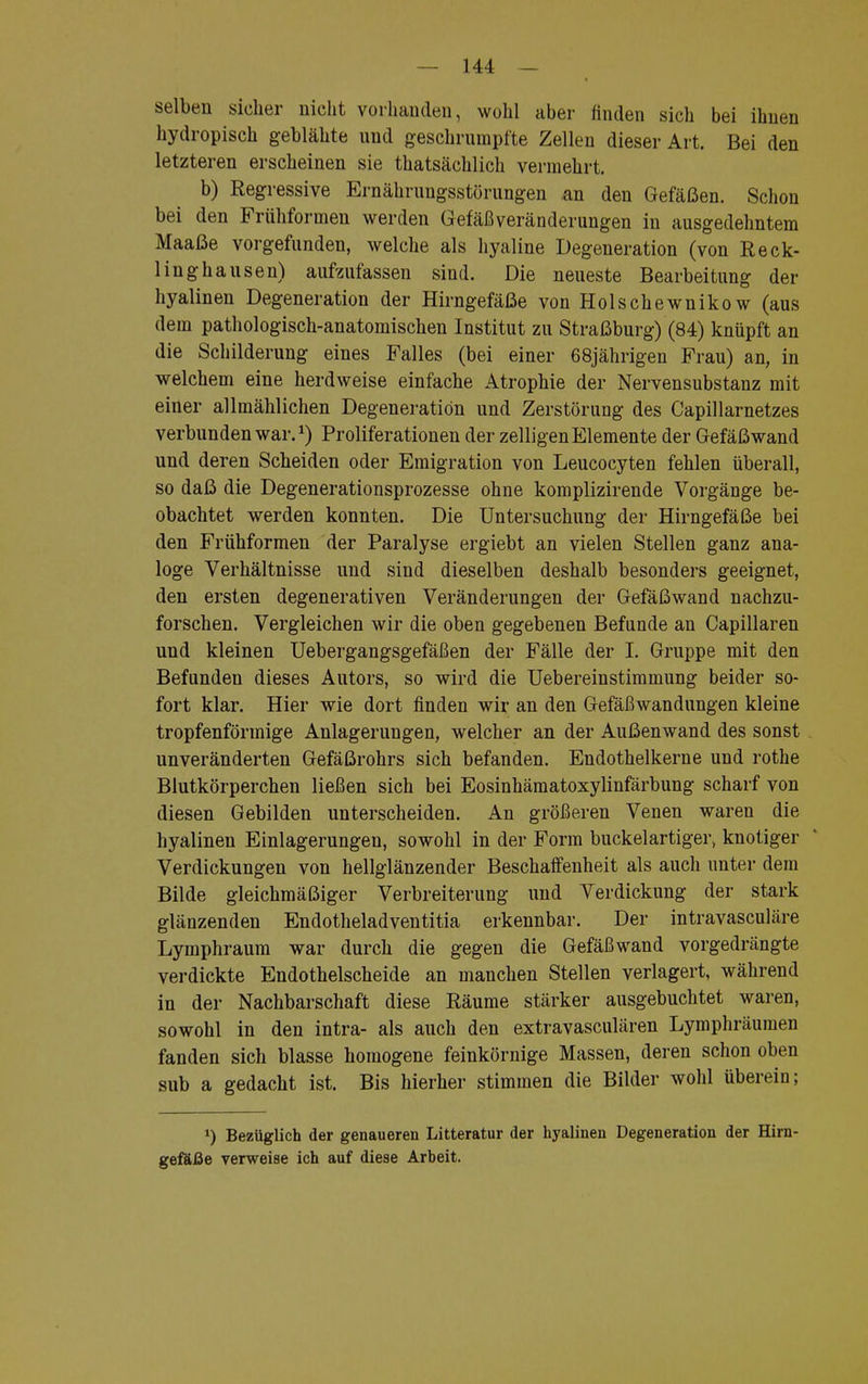 selben sieher nicht vorhanden, wühl aber finden sich bei ihnen hydropisch geblähte und geschrumpfte Zellen dieser Art. Bei den letzteren erscheinen sie thatsächlich vermehrt. b) Regressive Ernährungsstörungen an den Gefäßen. Schon bei den Frühformen werden Gefäßveränderungen in ausgedehntem Maaße vorgefunden, welche als hyaline Degeneration (von Reck- 1 inghausen) aufzufassen sind. Die neueste Bearbeitung der hyalinen Degeneration der Hirngefäße von Holschewnikow (aus dem pathologisch-anatomischen Institut zu Straßburg) (84) knüpft an die Schilderung eines Falles (bei einer 68jährigen Frau) an, in welchem eine herdweise einfache Atrophie der Nervensubstanz mit einer allmählichen Degeneration und Zerstörung des Capillarnetzes verbunden war.1) Proliferationen der zelligen Elemente der Gefäßwand und deren Scheiden oder Emigration von Leucocyten fehlen überall, so daß die Degenerationsprozesse ohne komplizirende Vorgänge be- obachtet werden konnten. Die Untersuchung der Hirngefäße bei den Frühformen der Paralyse ergiebt an vielen Stellen ganz ana- loge Verhältnisse und sind dieselben deshalb besonders geeignet, den ersten degenerativen Veränderungen der Gefäßwand nachzu- forschen. Vergleichen wir die oben gegebenen Befunde an Capillaren und kleinen Uebergangsgefäßen der Fälle der I. Gruppe mit den Befunden dieses Autors, so wird die Uebereinstimmung beider so- fort klar. Hier wie dort finden wir an den Gefäßwandungen kleine tropfenförmige Anlagerungen, welcher an der Außenwand des sonst unveränderten Gefäßrohrs sich befanden. Endothelkerne und rothe Blutkörperchen ließen sich bei Eosinhämatoxylinfärbung scharf von diesen Gebilden unterscheiden. An größeren Venen waren die hyalinen Einlagerungen, sowohl in der Form buckelartigei\ knotiger Verdickungen von hellglänzender Beschaffenheit als auch unter dem Bilde gleichmäßiger Verbreiterung und Verdickung der stark glänzenden Endotheladventitia erkennbar. Der intravasculäre Lymphraum war durch die gegen die Gefäßwand vorgedrängte verdickte Endothelscheide an manchen Stellen verlagert, während in der Nachbarschaft diese Räume stärker ausgebuchtet waren, sowohl in den intra- als auch den extravasculären Lymphräumen fanden sich blasse homogene feinkörnige Massen, deren schon oben sub a gedacht ist. Bis hierher stimmen die Bilder wohl überein; *) Bezüglich der genaueren Litteratur der hyalinen Degeneration der Hirn- gefaße verweise ich auf diese Arbeit.