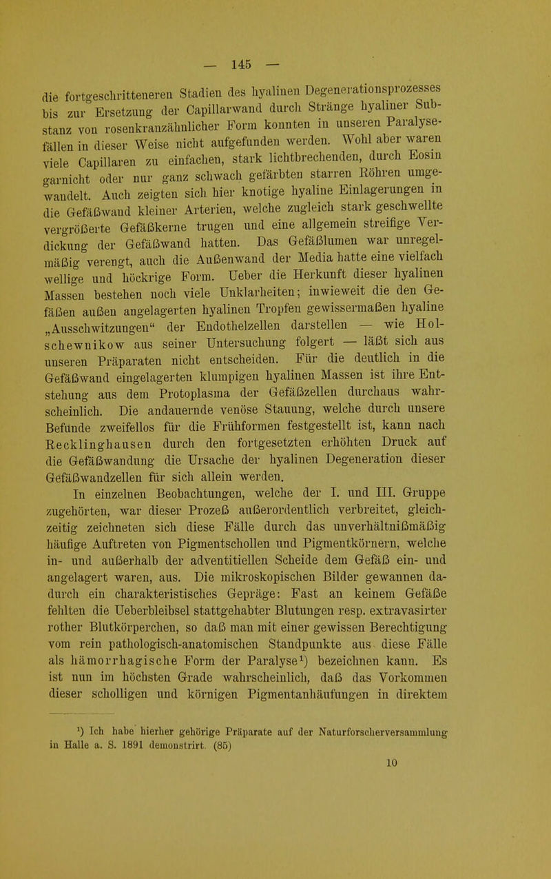 die fortgeschritteneren Stadien des hyalinen Degenerationsprozesses bis zur Ersetzung der Capillarwand durch Stränge hyaliner Sub- stanz von rosenkranzähnlicher Form konnten in unseren Paralyse- fällen in dieser Weise nicht aufgefunden werden. Wohl aber waren viele Capillaren zu einfachen, stark lichtbrechenden, durch Eosiu carnicht oder nur ganz schwach gefärbten starren Röhren umge- wandelt. Auch zeigten sich hier knotige hyaline Einlagerungen m die Gefäßwaud kleiner Arterien, welche zugleich stark geschwellte vergrößerte Gefäßkerne trugen und eine allgemein streifige Ver- dickung der Gefäßwand hatten. Das Gefäßlumen war unregel- mäßig verengt, auch die Außenwand der Media hatte eine vielfach wellige und höckrige Form. Ueber die Herkunft dieser hyalinen Massen bestehen noch viele Unklarheiten; inwieweit die den Ge- fäßen außen angelagerten hyalinen Tropfen gewissermaßen hyaline „Ausschwitzungen der Endothelzellen darstellen — wie Hol- sen ewnikow aus seiner Untersuchung folgert — läßt sich aus unseren Präparaten nicht entscheiden. Für die deutlich in die Gefäßwand eingelagerten klumpigen hyalinen Massen ist ihre Ent- stehung aus dem Protoplasma der Gefäßzellen durchaus wahr- scheinlich. Die andauernde venöse Stauung, welche durch unsere Befunde zweifellos für die Frühformen festgestellt ist, kann nach Recklinghausen durch den fortgesetzten erhöhten Druck auf die Gefäßwandung die Ursache der hyalinen Degeneration dieser Gefäßwandzellen für sich allein werden. In einzelnen Beobachtungen, welche der I. und III. Gruppe zugehörten, war dieser Prozeß außerordentlich verbreitet, gleich- zeitig zeichneten sich diese Fälle durch das unverhältnißmäßig häufige Auftreten von Pigmentschollen und Pigmentkörnern, welche in- und außerhalb der adventitiellen Scheide dem Gefäß ein- und angelagert waren, aus. Die mikroskopischen Bilder gewannen da- durch ein charakteristisches Gepräge: Fast an keinem Gefäße fehlten die Ueberbleibsel stattgehabter Blutungen resp. extravasirter rother Blutkörperchen, so daß man mit einer gewissen Berechtigung vom rein pathologisch-anatomischen Standpunkte aus diese Fälle als hämorrhagische Form der Paralyse1) bezeichnen kann. Es ist nun im höchsten Grade wahrscheinlich, daß das Vorkommen dieser scholligen und körnigen Pigmentanhäufungen in direktem *) Ich habe hierher gehörige Präparate auf der Naturforscherveraammlung in Halle a. S. 1891 demonstrirt. (85) 10