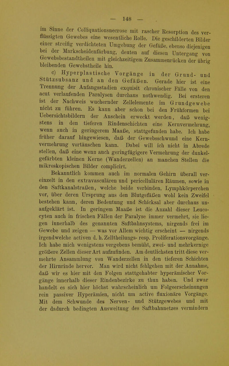 im Sinne der Colliquationsnecrose mit rascher Resorption des ver- flüssigten Gewebes eine wesentliche Eolle. Die geschilderten Bilder einer streifig verdichteten Umgebung der Gefäße, ebenso diejenigen bei der Markscheidenfärbung, deuten auf diesen Untergang von Gewebsbestandtheilen mit gleichzeitigem Zusammenrücken der übrig bleibenden Gewebstheile hin. c) Hyperplastische Vorgänge in der Grund- und Stützsubsanz und an den Gefäßen. Gerade hier ist eine Trennung der Anfangsstadien exquisit chronischer Fälle von den acut verlaufenden Paralysen durchaus nothwendig. Bei ersteren ist der Nachweis wuchernder Zellelemente im Grundgewebe nicht zu führen. Es kann aber schon bei den Frühformen bei Uebersichtsbildern der Anschein erweckt werden, daß wenig- stens in den tieferen Rindenschichten eine Kernvermehrung, wenn auch in geringerem Maaße, stattgefunden habe. Ich habe früher darauf hingewiesen, daß der Gewebsschwund eine Kern- vermehrung vortäuschen kann. Dabei will ich nicht in Abrede stellen, daß eine wenn auch geringfügigere Vermehrung der dunkel- gefärbten kleinen Kerne (Wanderzellen) an manchen Stellen die mikroskopischen Bilder complicirt. Bekanntlich kommen auch im normalen Gehirn überall ver- einzelt in den extravasculären und pericellulären Räumen, sowie in den Saftkanalstraßen, welche beide verbinden, Lymphkörperchen vor, über deren Ursprung aus den Blutgefäßen wohl kein Zweifel bestehen kann, deren Bedeutung und Schicksal aber durchaus un- aufgeklärt ist. In geringem Maaße ist die Anzahl dieser Leuco- cyten auch in frischen Fällen der Paralyse immer vermehrt, sie lie- gen innerhalb des genannten Saftbahnsystems, nirgends frei im Gewebe und zeigen — was vor Allem wichtig erscheint — nirgends irgendwelche activen d. h. Zelltheilungs- resp. Proliferationsvorgänge. Ich habe mich wenigstens vergebens bemüht, zwei- und mehrkernige größere Zellen dieser Art aufzufinden. Am deutlichsten tritt diese ver- mehrte Ansammlung von Wanderzellen in den tieferen Schichten der Hirnrinde hervor. Man wird nicht fehlgehen mit der Annahme, daß wir es hier mit den Folgen stattgehabter hyperäinischer Vor- gänge innerhalb dieser Rindenbezirke zu thun haben. Und zwar handelt es sich hier höchst wahrscheinlich um Folgeerscheinungen rein passiver Hyperämien, nicht um active fluxionäre Vorgänge. Mit dem Schwunde des Nerven- und Stützgewebes und mit der dadurch bedingten Ausweitung des Saftbahnnetzes vermindern