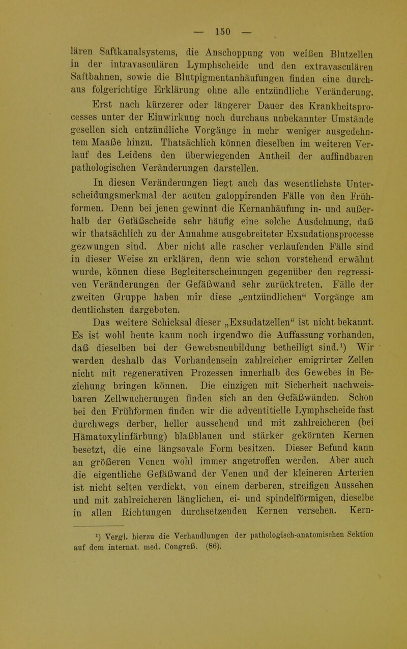 lären Saftkanalsystems, die Anschoppung von weißen Blutzellen in der intravasculären Lymphscheide und den extravasculäreu Saftbahnen, sowie die Blutpigmentanhäufungen finden eine durch- aus folgerichtige Erklärung ohne alle entzündliche Veränderung. Erst nach kürzerer oder längerer Dauer des Krankheitspro- cesses unter der Einwirkung noch durchaus unbekannter Umstände gesellen sich entzündliche Vorgänge in mehr weniger ausgedehn- tem Maaße hinzu. Thatsächlich können dieselben im weiteren Ver- lauf des Leidens den überwiegenden Antheil der auffindbaren pathologischen Veränderungen darstellen. In diesen Veränderungen liegt auch das wesentlichste Unter- scheidungsmerkmal der acuten galoppirenden Fälle von den Fili- formen. Denn bei jenen gewinnt die Kernanhäufung in- und außer- halb der Gefäßscheide sehr häufig eine solche Ausdehnung, daß wir thatsächlich zu der Annahme ausgebreiteter Exsudationsprocesse gezwungen sind. Aber nicht alle rascher verlaufenden Fälle sind in dieser Weise zu erklären, denn wie schon vorstehend erwähnt wurde, können diese Begleiterscheinungen gegenüber den regressi- ven Veränderungen der Gefäßwand sehr zurücktreten. Fälle der zweiten Gruppe haben mir diese „entzündlichen Vorgänge am deutlichsten dargeboten. Das weitere Schicksal dieser „Exsudatzellen ist nicht bekannt. Es ist wohl heute kaum noch irgendwo die Auffassung vorhanden, daß dieselben bei der Gewebsneubildung betheiligt sind.1) Wir werden deshalb das Vorhandensein zahlreicher emigrirter Zellen nicht mit regenerativen Prozessen innerhalb des Gewebes in Be- ziehung bringen können. Die einzigen mit Sicherheit nachweis- baren Zellwucherungen finden sich an den Gefäßwänden. Schon bei den Frühformen finden wir die adventitielle Lymphscheide fast durchwegs derber, heller aussehend und mit zahlreicheren (bei Hämatoxylinfärbung) blaßblauen und stärker gekörnten Kernen besetzt, die eine längsovale Form besitzen. Dieser Befund kann an größeren Venen wohl immer angetroffen werden. Aber auch die eigentliche Gefäßwand der Venen und der kleineren Arterien ist nicht selten verdickt, von einem derberen, streifigen Aussehen und mit zahlreicheren länglichen, ei- und spindelförmigen, dieselbe in allen Eichtungen durchsetzenden Kernen versehen. Kern- *) Vergl. hierzu die Verhandlungen der pathologisch-anatomischen Sektion auf dem internat. med. Congreß. (86).