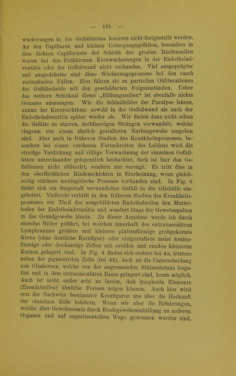 Wucherungen in der Gefäßintima konnten nicht festgestellt werden. Au den Capillaren und kleinen Uebergangsgefäßen, besonders in dem dichten Capillarnetz der Schicht der großen Rindenzellen waren bei den Früh formen Kern Wucherungen in der Endothelad- ventitia oder der Gefäßwand nicht vorhanden. Viel ausgeprägter und ausgedehnter sind diese Wucherungsprozesse bei den rasch verlaufenden Fällen. Hier führen sie zu partiellen Obliterationen der Gefäßscheide mit den geschilderten Folgezuständen. Ueber das weitere Schicksal dieser „Bildungszellenu ist ebenfalls nichts Genaues auszusagen. Wie die Schlußbilder der Paralyse lehren, nimmt der Kernreichthum sowohl in der Gefäßwand als auch der Endotheladventitia später wieder ab. Wir finden dann nicht selten die Gefäße zu starren, derbfaserigen Strängen verwandelt, welche ringsum von einem ähnlich gestalteten Narbengewebe umgeben sind. Aber auch in früheren Stadien des Krankheitsprozesses, be- sonders bei einem rascheren Fortschreiten des Leidens wird die streifige Verdickung und völlige Verwachsung der einzelnen Gefäß- häute untereinander gelegentlich beobachtet, doch ist hier das Ge- fäßlumen nicht obliterirt, sondern nur verengt. Es tritt dies in den oberflächlichen Rindenschichten in Erscheinung, wenn gleich- zeitig stärkere meningitische Prozesse vorhanden sind. In Fig. 6 findet sich ein dergestalt verwandeltes Gefäß in die Gliahülle ein- gebettet. Vielleicht verläßt in den früheren Stadien des Krankheits- prozesses ein Theil der neugebildeten Endothelzellen den Mutter- boden der Endotheladventitia und wandert längs der Gewebsspalten in das Grundgewebe hinein. Zu dieser Annahme werde ich durch einzelne Bilder geführt, bei welchen innerhalb des extravasculären Lymphraumes größere und kleinere plattenförmige grobgekörnte Kerne (ohne deutliche Kernfigur) oder vielgestaltete meist keulen- förmige oder dreikantige Zellen mit ovoiden und runden kleineren Kernen gelagert sind. In Fig. 4 finden sich erstere bei 4 a, letztere neben der pigmentirten Zelle (bei 4 b), doch ist die Unterscheidung von Gliakernen, welche von der angrenzenden Stützsubstanz losge- löst und in dem extravasculären Raum gelagert sind, kaum möglich. Auch ist nicht außer acht zu lassen, daß lyinphoide Elemente (Exsudatzellen) ähnliche Formen zeigen können. Auch hier wird erst der Nachweis bestimmter Kernfiguren uns über die Herkunft der einzelnen Zelle belehren. Wenn wir aber die Erfahrungen, welche über Gewebsersatz durch Biudegewebsneubildung an anderen Organen und auf experimentellem Wege gewonnen worden sind,