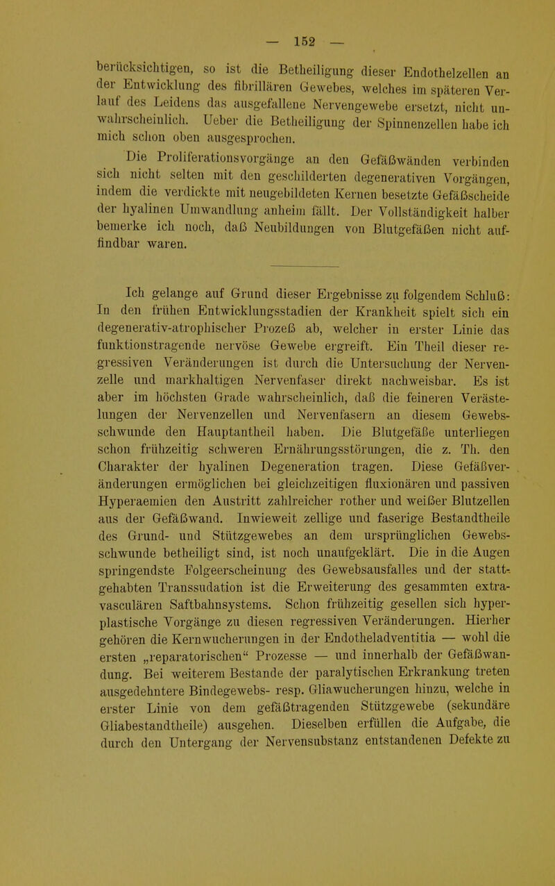 berücksichtigen, so ist die Betheiligung dieser Endothelzellen an der Entwicklung des fibrillären Gewebes, welches im späteren Ver- lauf des Leidens das ausgefallene Nervengewebe ersetzt, nicht un- wahrscheinlich. Ueber die Betheiliguug der Spinnenzellen habe ich mich schon oben ausgesprochen. Die Prolii'eratiousvorgänge an den Gefäßwänden verbinden sich nicht selten mit den geschilderten degenerativen Vorgängen, indem die verdickte mit neugebildeten Kernen besetzte Gefäßscheide der hyalinen Umwandlung anheim fällt. Der Vollständigkeit halber bemerke ich noch, daß Neubildungen von Blutgefäßen nicht auf- findbar waren. Ich gelange auf Grund dieser Ergebnisse zu folgendem Schluß: In den frühen Entwicklungsstadien der Krankheit spielt sich ein degenerativ-atrophischer Prozeß ab, welcher in erster Linie das funktionstragende nervöse Gewebe ergreift. Ein Theil dieser re- gressiven Veränderungen ist durch die Untersuchung der Nerven- zelle und markhaltigen Nervenfaser direkt nachweisbar. Es ist aber im höchsten Grade wahrscheinlich, daß die feineren Veräste- lungen der Nervenzellen und Nervenfasern an diesem Gewebs- schwunde den Hauptantheil haben. Die Blutgefäße unterliegen schon frühzeitig schweren Ernährungsstörungen, die z. Th. den Charakter der hyalinen Degeneration tragen. Diese Gefäßver- änderungen ermöglichen bei gleichzeitigen fluxionären und passiven Hyperaemien den Austritt zahlreicher rother und weißer Blutzellen aus der Gefäßwand. Inwieweit zellige und faserige Bestandteile des Grund- und Stützgewebes an dem ursprünglichen Gewebs- schwunde betheiligt sind, ist noch unaufgeklärt. Die in die Augen springendste Folgeerscheinung des Gewebsausfalles und der statt-, gehabten Transsudaten ist die Erweiterung des gesammten extra- vasculären Saftbahnsystems. Schon frühzeitig gesellen sich hyper- plastische Vorgänge zu diesen regressiven Veränderungen. Hierher gehören die Kernwucherungen in der Endotheladventitia — wohl die ersten „reparatorischen Prozesse — und innerhalb der Gefäßwan- dung. Bei weiterem Bestände der paralytischen Erkrankung treten ausgedehntere Bindegewebs- resp. Gliawucherungen hinzu, welche in erster Linie von dem gefäßtragenden Stützgewebe (sekundäre Gliabestandtheile) ausgehen. Dieselben erfüllen die Aufgabe, die durch den Untergang der Nervensubstanz entstandenen Defekte zu