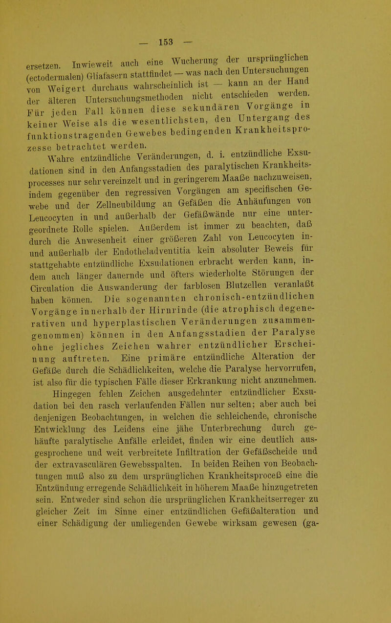 ersetzen Inwieweit auch eine Wucherung der ursprünglichen malen) (»fasern stattfindet - was nach den von Weigert durchaus wahrscheinlich ist - kann an dei Hand Lr älteren Untersuchungsmethoden nicht entschieden werden. Für jeden Fall können diese sekundären Vorgange in keiner Weise als die wesentlichsten, den Untergang des funktionstragenden Gewebes bedingenden Krankheitspro- zesse betrachtet werden. Wahre entzündliche Veränderungen, d. i. entzündliche Exsu- dationen sind in den Anfangsstadien des paralytischen Krankheits- processes nur sehr vereinzelt und in geringerem Maaße nachzuweisen, indem gegenüber den regressiven Vorgängen am specifischen Ge- webe und der Zellneubildung an Gefäßen die Anhäufungen von Leucocyten in und außerhalb der Gefäßwände nur eine unter- geordnete Rolle spielen. Außerdem ist immer zu beachten, daß durch die Anwesenheit einer größeren Zahl von Leucocyten m- und außerhalb der Eudotheladventitia kein absoluter Beweis für stattgehabte entzündliche Exsudationen erbracht werden kann, in- dem auch länger dauernde und öfters wiederholte Störungen der Circulation die Auswanderung der farblosen Blutzellen veranlaßt haben können. Die sogenannten chronisch-entzündlichen Vorgänge innerhalb der Hirnrinde (die atrophisch degene- rativen und hyperplastischen Veränderungen zusammen- genommen) können in den Anfangsstadien der Paralyse ohne jegliches Zeichen wahrer entzündlicher Erschei- nung auftreten. Eine primäre entzündliche Alteration der Gefäße durch die Schädlichkeiten, welche die Paralyse hervorrufen, ist also für die typischen Fälle dieser Erkrankung nicht anzunehmen. Hingegen fehlen Zeichen ausgedehnter entzündlicher Exsu- dation bei den rasch verlaufenden Fällen nur selten; aber auch bei denjenigen Beobachtungen, in welchen die schleichende, chronische Entwicklung des Leidens eine jähe Unterbrechung durch ge- häufte paralytische Anfälle erleidet, finden wir eine deutlich aus- gesprochene und weit verbreitete Infiltration der Gefäßscheide und der extravasculären Gewebsspalten. In beiden Reihen von Beobach- tungen muß also zu dem ursprünglichen Krankheitsproceß eine die Entzündung erregende Schädlichkeit in höherem Maaße hinzugetreten sein. Entweder sind schon die ursprünglichen Krankheitserreger zu gleicher Zeit im Sinne einer entzündlichen Gefäßalteration und einer Schädigung der umliegenden Gewebe wirksam gewesen (ga-