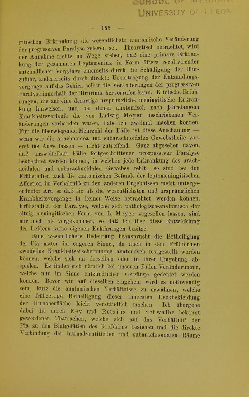UNJVERS1TY OF l LEOS - 155 — gitischen Erkrankung die wesentlichste anatomische Veränderung der progressiven Paralyse gelegen sei. Theoretisch betrachtet, wird der Annahme nichts im Wege stehen, daß eine primäre Erkran- kung der gesammten Leptomeninx in Form öfters recidivirender entzündlicher Vorgänge einerseits durch die Schädigung der Blut- zufuhr, andererseits durch direkte üebertragung der Entzündungs- vorgäuge auf das Gehirn selbst die Veränderungen der progressiven Paralyse innerhalb der Hirnrinde hervorrufen kann. Klinische Erfah- rungen, die auf eine derartige ursprüngliche meningitische Erkran- kung hinweisen, und bei denen anatomisch nach jahrelangem Krankheitsverlaufe die von Ludwig Meyer beschriebenen Ver- änderungen vorhanden waren, habe ich zweimal machen können. Für die überwiegende Mehrzahl der Fälle ist diese Anschauung — wenn wir die Arachnoidea und subarachnoidalen Gewebstheile vor- erst ins Auge fassen — nicht zutreffend. Ganz abgesehen davon, daß unzweifelhaft Fälle fortgeschrittener progressiver Paralyse beobachtet werden können, in welchen jede Erkrankung des arach- noidalen und subarachnoidalen Gewebes fehlt, so sind bei den Frühstadien auch die anatomischen Befunde der leptomeningitischen Affection im Verhältniß zu den anderen Ergebnissen meist unterge- ordneter Art, so daß sie als die wesentlichsten und ursprünglichen KrankheitsVorgänge in keiner Weise betrachtet werden können. Frühstadien der Paralyse, welche sich pathologisch-anatomisch der eitrig-meningitischen Form von L. Meyer zugesellen lassen, sind mir noch nie vorgekommen, so daß ich über diese Entwicklung des Leidens keine eigenen Erfahrungen besitze. Eine wesentlichere Bedeutung beansprucht die Betheiligung der Pia mater im engeren Sinne, da auch in den Frühformen zweifellos Krankheitserscheinungen anatomisch festgestellt werden können, welche sich an derselben oder in ihrer Umgebung ab- spielen. Es finden sich nämlich bei unseren Fällen Veränderungen, welche nur im Sinne entzündlicher Vorgänge gedeutet werden können. Bevor wir auf dieselben eingehen, wird es nothwendig sein, kurz die anatomischen Verhältnisse zu erwähnen, welche eine frühzeitige Betheiligung dieser innersten Deckbekleidung der Hirnoberfläche leicht verständlich machen. Ich übergehe dabei die durch Key und Retzius und Schwalbe bekannt gewordenen Thatsachen, welche sich auf das Verhältniß der Pia zu den Blutgefäßen des Großhirns beziehen und die direkte Verbindung der intraadventitiellen und subarachnoidalen Räume