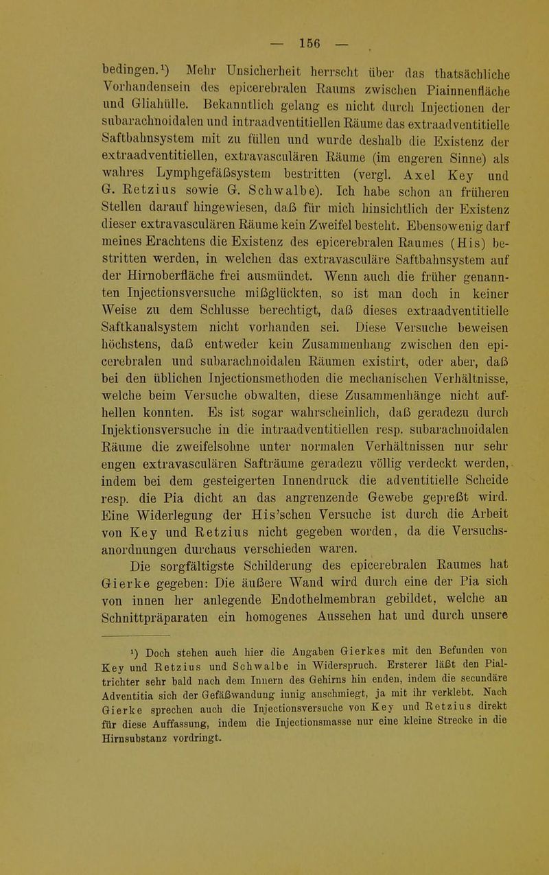 bedingen.1) Mehr Unsicherheit herrscht über das «tatsächliche Vorhandensein des epicerebralen Raums zwischen Piainnenfläche und Gliahülle. Bekanntlich gelang es nicht durch Injectionen der subarachnoidalen und intraadventitiellen Räume das extraadventitielle Saftbahnsystem mit zu füllen und wurde deshalb die Existenz der extraadventitiellen, extravasculären Räume (im engeren Sinne) als wahres Lymphgefäßsystem bestritten (vergl. Axel Key und G. Retzius sowie G. Schwalbe). Ich habe schon an früheren Stellen darauf hingewiesen, daß für mich hinsichtlich der Existenz dieser extravasculären Räume kein Zweifel besteht. Ebensowenig darf meines Erachtens die Existenz des epicerebralen Raumes (His) be- stritten werden, in welchen das extravasculäre Saftbahnsystem auf der Hirnoberfläche frei ausmündet. Wenn auch die früher genann- ten Injectionsversuche mißglückten, so ist man doch in keiner Weise zu dem Schlüsse berechtigt, daß dieses extraadventitielle Saftkanalsystem nicht vorhanden sei. Diese Versuche beweisen höchstens, daß entweder kein Zusammenhang zwischen den epi- cerebralen und subarachnoidalen Räumen existirt, oder aber, daß bei den üblichen Injectionsmethoden die mechanischen Verhältnisse, welche beim Versuche obwalten, diese Zusammenhänge nicht auf- hellen konnten. Es ist sogar wahrscheinlich, daß geradezu durch Injektionsversuche in die intraadventitiellen resp. subarachnoidalen Räume die zweifelsohne unter normalen Verhältnissen nur sehr engen extravasculären Safträume geradezu völlig verdeckt werden, indem bei dem gesteigerten Innendruck die adventitielle Scheide resp. die Pia dicht an das angrenzende Gewebe gepreßt wird. Eine Widerlegung der His'sehen Versuche ist durch die Arbeit von Key und Retzius nicht gegeben worden, da die Versuchs- anordnungen durchaus verschieden waren. Die sorgfältigste Schilderung des epicerebralen Raumes hat Gierke gegeben: Die äußere Wand wird durch eine der Pia sich von innen her anlegende Endothelmembran gebildet, welche an Schnittpräparaten ein homogenes Aussehen hat und durch unsere !) Doch stehen auch hier die Angaben Gierkes mit den Befunden von Key und Retzius und Schwalbe in Widerspruch. Ersterer läßt den Pial- trichter sehr bald nach dem Innern des Gehirns hin enden, indem die secundäre Adventitia sich der Gefäßwanduug innig anschmiegt, ja mit ihr verklebt. Nach Gierke sprechen auch die Injectionsversuche von Key und Retzius direkt für diese Auffassung, indem die Injectionsmasse nur eine kleine Strecke in die Hirnsubstanz vordringt.