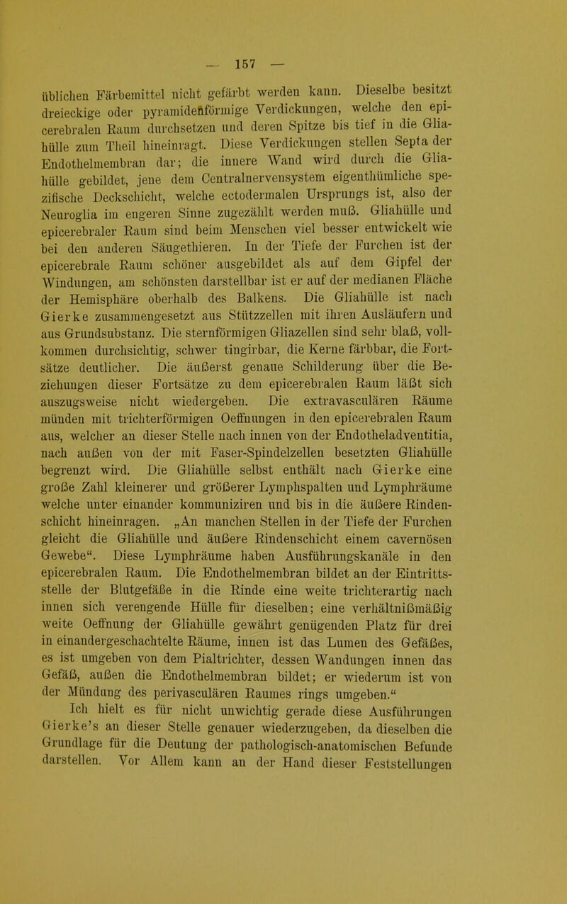 üblichen Färbemittel nicht gefärbt werden kann. Dieselbe besitzt dreieckige oder pyramidenförmige Verdickungen, welche den epi- cerebralen Raum durchsetzen und deren Spitze bis tief in die Glia- hülle zum Theil hineinragt. Diese Verdickungen stellen Septa der Endothehnembran dar; die innere Wand wird durch die Glia- hülle gebildet, jene dem Centrainervensystem eigentümliche spe- zifische Deckschicht, welche ectodermalen Ursprungs ist, also der Neuroglia im engeren Sinne zugezählt werden muß. Gliahülle und epicerebraler Raum sind beim Menschen viel besser entwickelt wie bei den anderen Säugethieren. In der Tiefe der Furchen ist der epicerebrale Raum schöner ausgebildet als auf dem Gipfel der Windungen, am schönsten darstellbar ist er auf der medianen Fläche der Hemisphäre oberhalb des Balkens. Die Gliahülle ist nach Gierke zusammengesetzt aus Stützzellen mit ihren Ausläufern und aus Grundsubstanz. Die sternförmigen Gliazellen sind sehr blaß, voll- kommen durchsichtig, schwer tingirbar, die Kerne färbbar, die Fort- sätze deutlicher. Die äußerst genaue Schilderung über die Be- ziehungen dieser Fortsätze zu dem epicerebralen Raum läßt sich auszugsweise nicht wiedergeben. Die extravasculären Räume münden mit trichterförmigen Oeffnungen in den epicerebralen Raum aus, welcher an dieser Stelle nach innen von der Endotheladventitia, nach außen von der mit Faser-Spindelzellen besetzten Gliahülle begrenzt wird. Die Gliahülle selbst enthält nach Gierke eine große Zahl kleinerer und größerer Lymphspalten und Lymphräume welche unter einander kommuniziren und bis in die äußere Rinden- schicht hineinragen. „An manchen Stellen in der Tiefe der Furchen gleicht die Gliahülle und äußere Rindenschicht einem cavernösen Gewebe. Diese Lymphräume haben Ausführungskanäle in den epicerebralen Raum. Die Endothelmembran bildet an der Eintritts- stelle der Blutgefäße in die Rinde eine weite trichterartig nach innen sich verengende Hülle für dieselben; eine verhältnißmäßig weite Oeffnung der Gliahülle gewährt genügenden Platz für drei in einandergeschachtelte Räume, innen ist das Lumen des Gefäßes, es ist umgeben von dem Pialtrichter, dessen Wandungen innen das Gefäß, außen die Endothelmembran bildet; er wiederum ist von der Mündung des perivasculären Raumes rings umgeben. Ich hielt es für nicht unwichtig gerade diese Ausführungen Gierke's an dieser Stelle genauer wiederzugeben, da dieselben die Grundlage für die Deutung der pathologisch-anatomischen Befunde darstellen. Vor Allem kann an der Hand dieser Feststellungen