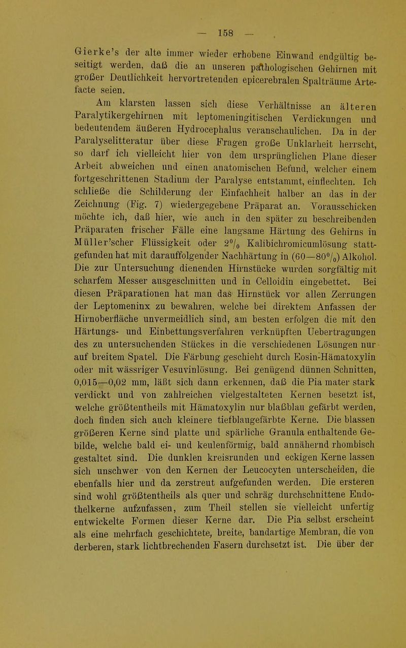 Gierke's der alte immer wieder erhobene Einwand endgültig be- seitigt werden, daß die an unseren pathologischen Gehirnen mit großer Deutlichkeit hervortretenden epicerebralen Spalträume Arte- facte seien. Am klarsten lassen sich diese Verhältnisse an älteren Paralytikergehirnen mit leptomeningitischen Verdickungen und bedeutendem äußeren Hydrocephalus veranschaulichen. Da in der Paralyselitteratur Uber diese Fragen große Unklarheit herrscht, so darf ich vielleicht hier von dem ursprünglichen Plane dieser Arbeit abweichen und einen anatomischen Befund, welcher einem fortgeschrittenen Stadium der Paralyse entstammt, einflechten. Ich schließe die Schilderung der Einfachheit halber an das in der Zeichnung (Fig. 7) wiedergegebene Präparat an. Vorausschicken möchte ich, daß hier, wie auch in den später zu beschreibenden Präparaten frischer Fälle eine langsame Härtung des Gehirns in Müller'scher Flüssigkeit oder 2°/0 Kalibichromicumlösung statt- gefunden hat mit darauffolgender Nachhärtung in (60—80°/0) Alkohol. Die zur Untersuchung dienenden Hirnstücke wurden sorgfältig mit scharfem Messer ausgeschnitten und in Celloidin eingebettet. Bei diesen Präparationen hat man das Hirnstück vor allen Zerrungen der Leptomeninx zu bewahren, welche bei direktem Anfassen der Hirnoberfläche unvermeidlich sind, am besten erfolgen die mit den Härtungs- und Einbettungsverfahren verknüpften Uebertragungen des zu untersuchenden Stückes in die verschiedenen Lösungen nur auf breitem Spatel. Die E'ärbung geschieht durch Eosin:Hämatoxylin oder mit wässriger Vesuvinlösung. Bei genügend dünnen Schnitten, 0.015—0,02 mm, läßt sich dann erkennen, daß die Pia mater stark verdickt und von zahlreichen vielgestalteten Kernen besetzt ist, welche größtentheils mit Hämatoxylin nur blaßblau gefärbt werden, doch finden sich auch kleinere tiefblaugefärbte Kerne. Die blassen größeren Kerne sind platte und spärliche Granula enthaltende Ge- bilde, welche bald ei- und keulenförmig, bald annähernd rhombisch gestaltet sind. Die dunklen kreisrunden und eckigen Kerne lassen sich unschwer von den Kernen der Leucocyten unterscheiden, die ebenfalls hier und da zerstreut aufgefunden werden. Die ersteren sind wohl größtentheils als quer und schräg durchschnittene Eudo- thelkerne aufzufassen, zum Theil stellen sie vielleicht unfertig entwickelte Formen dieser Kerne dar. Die Pia selbst erscheint als eine mehrfach geschichtete, breite, bandartige Membran, die von derberen, stark lichtbrechenden Fasern durchsetzt ist. Die über der