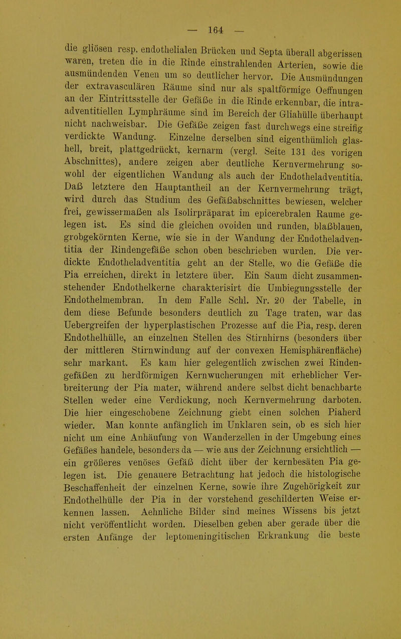 die gliöseu resp. endothelialen Brücken und Septa überall abgerissen waren, treten die in die Rinde einstrahlenden Arterien, sowie die ausmündenden Venen um so deutlicher hervor. Die Ausmündungen der extravasculären Räume sind nur als spaltförmige Oeffnungen an der Eintrittsstelle der Gefäße in die Rinde erkennbar, die intra- adventitiellen Lymphräume sind im Bereich der Gliahülle'überhaupt nicht nachweisbar. Die Gefäße zeigen fast durchwegs eine streifig verdickte Wandung. Einzelne derselben sind eigentümlich glas- hell, breit, plattgedrückt, kernarm (vergl. Seite 131 des vorigen Abschnittes), andere zeigen aber deutliche Kernvermehrung so- wohl der eigentlichen Wandung als auch der Endotheladveutitia. Daß letztere den Hauptantheil an der Kernvermehrung trägt, wird durch das Studium des Gefäßabschnittes bewiesen, welcher frei, gewissermaßen als Isolirpräparat im epicerebralen Räume ge- legen ist. Es sind die gleichen ovoiden und runden, blaßblauen, grobgekörnten Kerne, wie sie in der Wandung der Endotheladven- titia der Rindengefäße schon oben beschrieben wurden. Die ver- dickte Endotheladventitia geht an der Stelle, wo die Gefäße die Pia erreichen, direkt in letztere über. Ein Saum dicht zusammen- stehender Endothelkerne charakterisirt die Umbiegungsstelle der Endothelmembran. In dem Falle Schi. Nr. 20 der Tabelle, in dem diese Befunde besonders deutlich zu Tage traten, war das Uebergreifen der hyperplastischen Prozesse auf die Pia, resp. deren Endothelhülle, an einzelnen Stellen des Stirnhirns (besonders über der mittleren Stirn Windung auf der convexen Hemisphärenfläche) sehr markant. Es kam hier gelegentlich zwischen zwei Rinden- gefäßen zu herdförmigen Kernwucherungen mit erheblicher Ver- breiterung der Pia mater, während andere selbst dicht benachbarte Stellen weder eine Verdickung, noch Kern Vermehrung darboten. Die hier eingeschobene Zeichnung giebt einen solchen Piaherd wieder. Man konnte anfänglich im Unklaren sein, ob es sich hier nicht um eine Anhäufung von Wanderzellen in der Umgebung eines Gefäßes handele, besonders da — wie aus der Zeichnung ersichtlich — ein größeres venöses Gefäß dicht über der kernbesäten Pia ge- legen ist. Die genauere Betrachtung hat jedoch die histologische Beschaffenheit der einzelnen Kerne, sowie ihre Zugehörigkeit zur Endothelhülle der Pia in der vorstehend geschilderten Weise er- kennen lassen. Aehnliche Bilder sind meines Wissens bis jetzt nicht veröffentlicht worden. Dieselben geben aber gerade über die ersten Anfänge der leptomeningitischen Erkrankung die beste