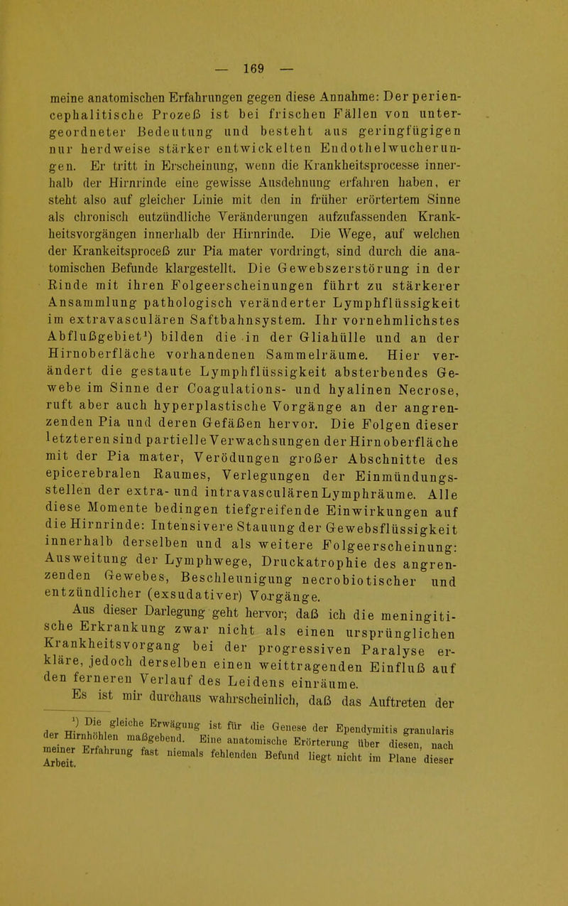 meine anatomischen Erfahrungen gegen diese Annahme: Der perien- cephalitische Prozeß ist bei frischen Fällen von unter- geordneter Bedeutung und besteht aus geringfügigen nur herdweise stärker entwickelten Endothelwucher un- gen. Er tritt in Erscheinung, wenn die Krankheitsprocesse inner- halb der Hirnrinde eine gewisse Ausdehnung erfahren haben, er steht also auf gleicher Linie mit den in früher erörtertem Sinne als chronisch eutzündliche Veränderungen aufzufassenden Krank- heitsvorgängen innerhalb der Hirnrinde. Die Wege, auf welchen der Krankeitsproceß zur Pia mater vordringt, sind durch die ana- tomischen Befunde klargestellt. Die Gewebszerstörung in der Rinde mit ihren Folgeerscheinungen führt zu stärkerer Ansammlung pathologisch veränderter Lymphflüssigkeit im extravasculären Saftbahnsystem. Ihr vernehmlichstes Abflußgebiet1) bilden die in der Gliahülle und an der Hirnoberfläche vorhandenen Sammelräume. Hier ver- ändert die gestaute Lymphflüssigkeit absterbendes Ge- webe im Sinne der Coagulations- und hyalinen Necrose, ruft aber auch hyperplastische Vorgänge an der angren- zenden Pia und deren Gefäßen hervor. Die Folgen dieser letzteren sind partielle Verwachsungen der Hirnoberfläche mit der Pia mater, Verödungen großer Abschnitte des epicerebralen Raumes, Verlegungen der Einmündungs- stellen der extra-und intravasculärenLymphräume. Alle diese Momente bedingen tiefgreifende Einwirkungen auf die Hirnrinde: Intensivere Stauung der Gewebsflüssigkeit innerhalb derselben und als weitere Folgeerscheinung: Ausweitung der Lymphwege, Druckatrophie des angren- zenden Gewebes, Beschleunigung necrobiotischer und entzündlicher (exsudativer) Vo.rgänge. Aus dieser Darlegung geht hervor; daß ich die meningiti- sche Erkrankung zwar nicht als einen ursprünglichen Krankheitsvorgang bei der progressiven Paralyse er- klare, jedoch derselben einen weittragenden Einfluß auf den ferneren Verlauf des Leidens einräume. Es ist mir durchaus wahrscheinlich, daß das Auftreten der flpr 2 ^ee]eich* Erwägung ist für die Genese der Ependymitia granularis der Hirnhohlen maßgebend. Eine anatomische Erörterung über diesen nach memer Erfahrung fast niemals fehlenden Befnnd liegt nicht im pZ'dSS