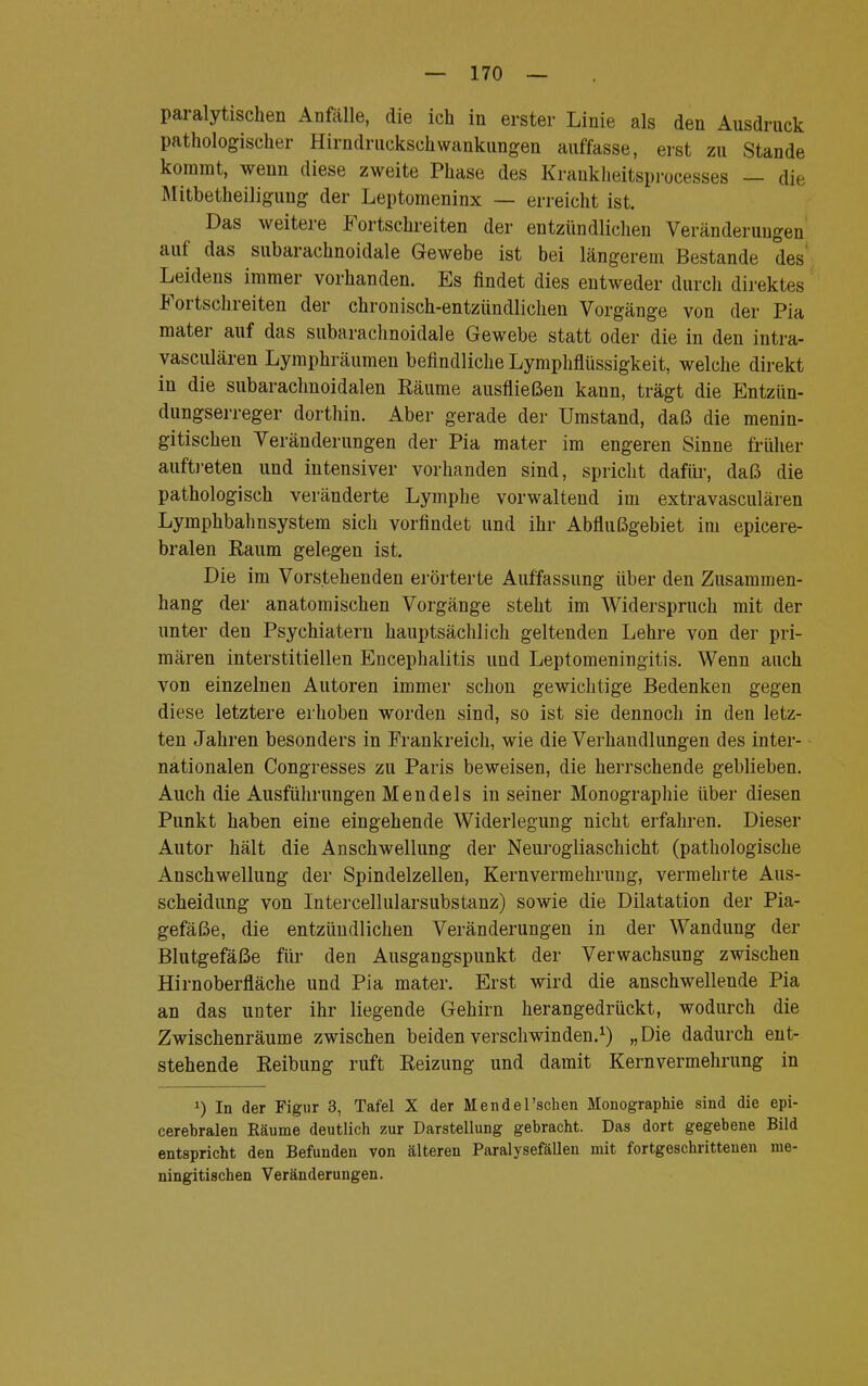 paralytischen Anfälle, die ich in erster Linie als den Ausdruck pathologischer Hirndruckschwankungen auffasse, erst zu Stande kommt, wenn diese zweite Phase des Krankheitsprocesses — die Mitbetheiligung der Leptomeninx — erreicht ist. Das weitere Fortschreiten der entzündlichen Veränderungen auf das subarachnoidale Gewebe ist bei längerem Bestände des Leidens immer vorhanden. Es findet dies entweder durch direktes Fortschreiten der chronisch-entzündlichen Vorgänge von der Pia mater auf das subarachnoidale Gewebe statt oder die in den intra- yasculären Lymphräumen befindliche Lymphflüssigkeit, welche direkt in die subarachnoidalen Räume ausfließen kann, trägt die Entzün- dungserreger dorthin. Aber gerade der Umstand, daß die menin- gitischen Veränderungen der Pia mater im engeren Sinne früher auftreten und intensiver vorhanden sind, spricht dafür, daß die pathologisch veränderte Lymphe vorwaltend im extravasculären Lymphbahnsystem sich vorfindet und ihr Abflußgebiet im epicere- bralen Raum gelegen ist. Die im Vorstehenden erörterte Auffassung über den Zusammen- hang der anatomischen Vorgänge steht im Widerspruch mit der unter den Psychiatern hauptsächlich geltenden Lehre von der pri- mären interstitiellen Encephalitis und Leptomeningitis. Wenn auch von einzelnen Autoren immer schon gewichtige Bedenken gegen diese letztere erhoben worden sind, so ist sie dennoch in den letz- ten Jahren besonders in Frankreich, wie die Verhandlungen des inter- nationalen Congresses zu Paris beweisen, die herrschende geblieben. Auch die Ausführungen Mendels in seiner Monographie über diesen Punkt haben eine eingehende Widerlegung nicht erfahren. Dieser Autor hält die Anschwellung der Neurogliaschicht (pathologische Anschwellung der Spindelzellen, Kernvermehrung, vermehrte Aus- scheidung von Intercellularsubstanz) sowie die Dilatation der Pia- gefäße, die entzündlichen Veränderungen in der Wandung der Blutgefäße für den Ausgangspunkt der Verwachsung zwischen Hirnoberfläche und Pia mater. Erst wird die anschwellende Pia an das unter ihr liegende Gehirn herangedrückt, wodurch die Zwischenräume zwischen beiden verschwinden.1) „Die dadurch ent- stehende Reibung ruft Reizung und damit Kernvermehrung in J) In der Figur 3, Tafel X der Mendel'schen Monographie sind die epi- cerebralen Räume deutlich zur Darstellung gebracht. Das dort gegebene Bild entspricht den Befunden von älteren Paralysefällen mit fortgeschrittenen me- ningitischen Veränderungen.