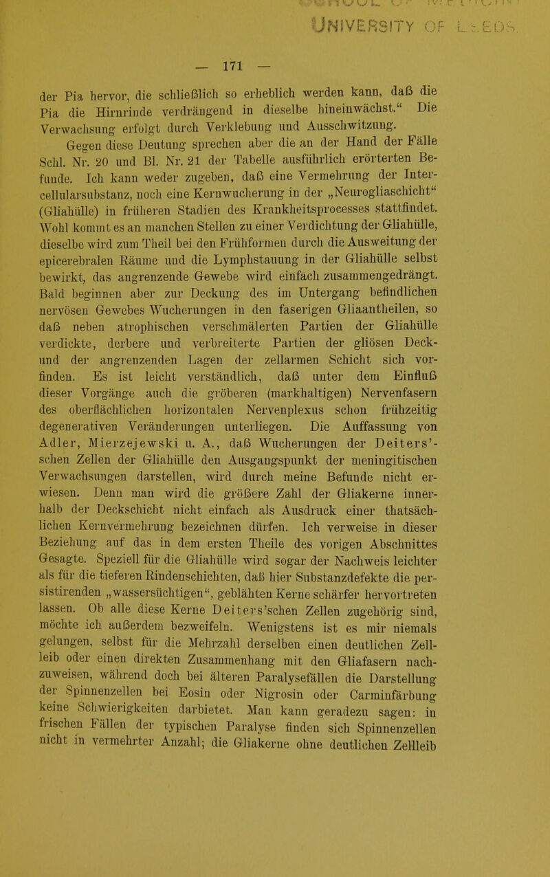 UNIVERSITY OF Li.-. EDS. — 171 — der Pia hervor, die schließlich so erheblich werden kann, daß die Pia die Hirnrinde verdrängend in dieselbe hineinwächst. Die Verwachsung erfolgt durch Verklebung und Ausschwitzuug. Gegen diese Deutung sprechen aber die an der Hand der Fälle Schi. Nr. 20 und Bl. Nr. 21 der Tabelle ausführlich erörterten Be- funde. Ich kann weder zugeben, daß eine Vermehrung der Inter- cellularsubstanz, noch eine Kernwucherung in der „Neurogliaschicht (Gliahülle) iu frühereu Stadien des Krankheitsprocesses stattfindet. Wohl kommt es an manchen Stellen zu einer Verdichtung der Gliahülle, dieselbe wird zum Theil bei den Frühformen durch die Ausweitung der epicerebralen Räume und die Lymphstauung in der Gliahülle selbst bewirkt, das angrenzende Gewebe wird einfach zusammengedrängt. Bald beginnen aber zur Deckung des im Untergang befindlichen nervösen Gewebes Wucherungen in den faserigen Gliaantheilen, so daß neben atrophischen verschmälerten Partien der Gliahülle verdickte, derbere und verbreiterte Partien der gliösen Deck- und der angrenzenden Lagen der zellarmen Schicht sich vor- finden. Es ist leicht verständlich, daß unter dem Einfluß dieser Vorgänge auch die gröberen (markhaltigen) Nervenfasern des oberflächlichen horizontalen Nervenplexus schon frühzeitig degenerativen Veränderungen unterliegen. Die Auffassung von Adler, Mierzejewski u. A., daß Wucherungen der Deiters'- schen Zellen der Gliahülle den Ausgangspunkt der meningitischen Verwachsungen darstellen, wird durch meine Befuude nicht er- wiesen. Denn man wird die größere Zahl der Gliakerne inner- halb der Deckschicht nicht einfach als Ausdruck einer thatsäch- lichen Kernvermehrung bezeichnen dürfen. Ich verweise in dieser Beziehung auf das in dem ersten Theile des vorigen Abschnittes Gesagte. Speziell für die Gliahülle wird sogar der Nachweis leichter als für die tieferen Rindenschichten, daß hier Substanzdefekte die per- sistirenden „wassersüchtigen, geblähten Kerne schärfer hervortreten lassen. Ob alle diese Kerne Deiters'schen Zellen zugehörig sind, möchte ich außerdem bezweifeln. Wenigstens ist es mir niemals gelungen, selbst für die Mehrzahl derselben einen deutlichen Zell- leib oder einen direkten Zusammenhang mit den Gliafasern nach- zuweisen, während doch bei älteren Paralysefällen die Darstellung der Spinnenzellen bei Eosin oder Nigrosin oder Carminfärbung keine Schwierigkeiten darbietet. Man kann geradezu sagen: in frischen Fällen der typischen Paralyse finden sich Spinnenzellen nicht in vermehrter Anzahl; die Gliakerne ohne deutlichen Zellleib