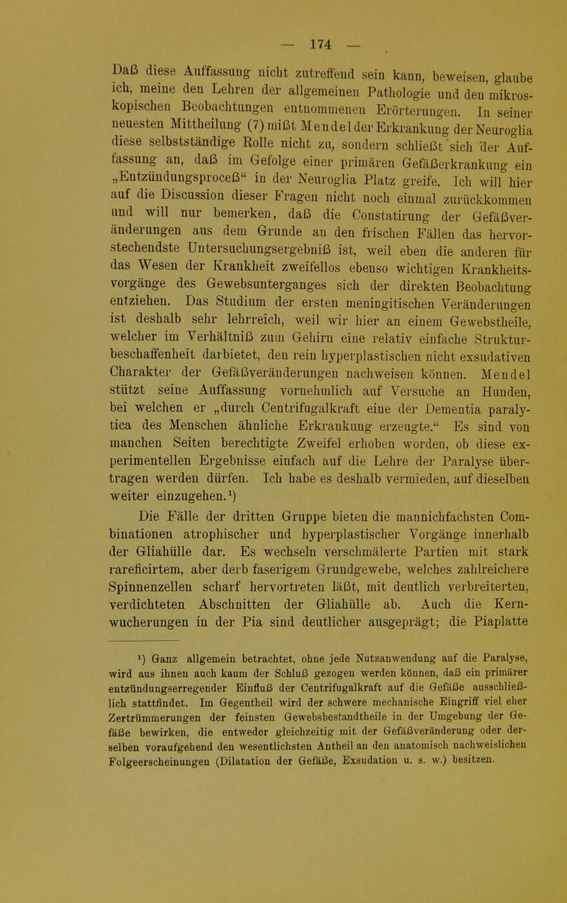 Daß diese Auffassung: nicht zutreffend sein kann, beweisen, glaube ich, meine den Lehren der allgemeinen Pathologie und den mikros- kopischen Beobachtungen entnommenen Erörterungen. In seiner neuesten Mittheilung (7) mißt Mendel der Erkrankung der Neuroglia diese selbstständige Rolle nicht zu, sondern schließt sich der Auf- fassung an, daß im Gefolge einer primären Gefäßerkrankung ein „Entzündungsproceß in der Neuroglia Platz greife. Ich will hier auf die Discussion dieser Fragen nicht noch einmal zurückkommen und will nur bemerken, daß die Constatirung der Gefäßver- änderungen aus dem Grunde an den frischen Fällen das hervor- stechendste Untersuchungsergebniß ist, weil eben die anderen für das Wesen der Krankheit zweifellos ebenso wichtigen Krankheits- vorgänge des Gewebsunterganges sich der direkten Beobachtung entziehen. Das Studium der ersten meningitischen Veränderungen ist deshalb sehr lehrreich, weil wir hier an einem Gewebstheile, welcher im Yerhältniß zum Gehirn eine relativ einfache Struktur- beschaffenheit darbietet, den rein hyperplastischen nicht exsudativen Charakter der Gefäßveränderungen nachweisen können. Mendel stützt seine Auffassung vornehmlich auf Versuche an Hunden, bei welchen er „durch Centrifugalkraft eiue der Dementia paraly- tica des Menschen ähnliche Erkrankung erzeugte. Es sind von manchen Seiten berechtigte Zweifel erhoben worden, ob diese ex- perimentellen Ergebnisse einfach auf die Lehre der Paralyse über- tragen werden dürfen. Ich habe es deshalb vermieden, auf dieselben weiter einzugehen.1) Die Fälle der dritten Gruppe bieten die mannichfachsten Com- binationen atrophischer und hyperplastischer Vorgänge innerhalb der Gliahülle dar. Es wechseln verschmälerte Partien mit stark rareficirtem, aber derb faserigem Grundgewebe, welches zahlreichere Spinnenzellen scharf hervortreten läßt, mit deutlich verbreiterten, verdichteten Abschnitten der Gliahülle ab. Auch die Kern- wucherungen in der Pia sind deutlicher ausgeprägt; die Piaplatte >) Ganz allgemein betrachtet, ohne jede Nutzanwendung auf die Paralyse, wird aus ihnen auch kaum der Schluß gezogen werden können, daß ein primärer entzündungserregender Einfluß der Centrifugalkraft auf die Gefäße ausschließ- lich stattfindet. Im Gegentheil wird der schwere mechanische Eingriff viel eher Zertrümmerungen der feinsten Gewebsbestandtheile in der Umgebung der Ge- fäße bewirken, die entweder gleichzeitig mit der Gefäßveränderung oder der- selben voraufgehend den wesentlichsten Antheil an den anatomisch nachweislichen Folgeerscheinungen (Dilatation der Gefäße, Exsudation u. s. w.) besitzen.