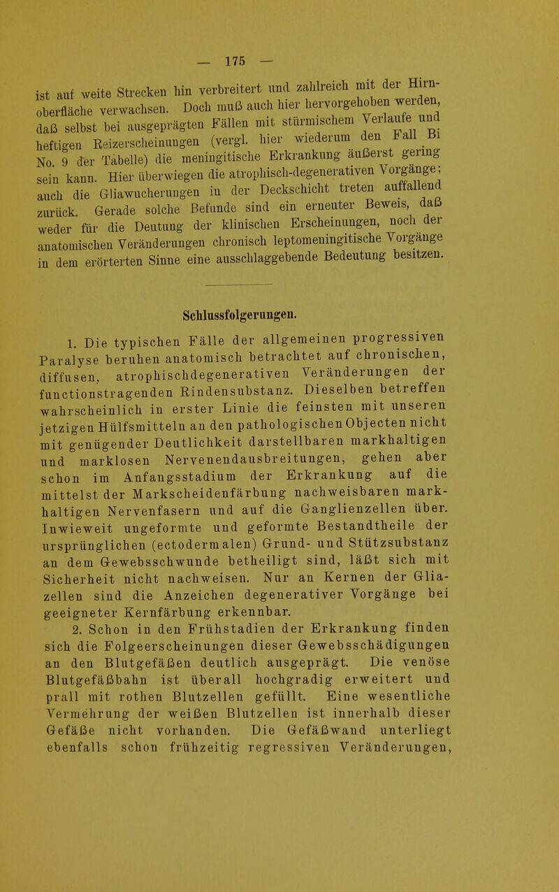 ist auf weite Strecken hin verbreitert und zahlreich mit der Hnn- berfläche verwachsen. Doch muß auch hier daß selbst bei ausgeprägten Fällen mit sturmischem Veilaufeund heftigen Reizerscheinungen (vergl. hier wiederum den Fall Bi No 9 der Tabelle) die meningitische Erkrankung äußerst gering sein kann. Hier überwiegen die atrophisch-degenerativen Vorgänge; auch die Gliawucherungen in der Deckschicht treten auffallend zurück. Gerade solche Befunde sind ein erneuter Beweis daß weder für die Deutung der klinischen Erscheinungen, noch der anatomischen Veränderungen chronisch leptomeuingitische Vorgange in dem erörterten Sinne eine ausschlaggebende Bedeutung besitzen. Schlussfolgeruiigen. 1. Die typischen Fälle der allgemeinen progressiven Paralyse beruhen anatomisch betrachtet auf chronischen, diffusen, atrophischdegenerativen Veränderungen der functionstragenden Rindensubstanz. Dieselben betreffen wahrscheinlich in erster Linie die feinsten mit unseren jetzigen Hülfsmitteln an den pathologischenObjecten nicht mit genügender Deutlichkeit darstellbaren markhaltigen und marklosen Nervenendausbreitungen, gehen aber schon im Anfangsstadium der Erkrankung auf die mittelst der Markscheidenfärbung nachweisbaren mark- haltigen Nervenfasern und auf die Ganglienzellen über. Inwieweit ungeformte und geformte Bestandtheile der ursprünglichen (ectodermalen) Grund- und Stützsubstanz an dem Gewebsschwunde betheiligt sind, läßt sich mit Sicherheit nicht nachweisen. Nur an Kernen der Glia- zellen sind die Anzeichen degenerativer Vorgänge bei geeigneter Kernfärbung erkennbar. 2. Schon in den Frühstadien der Erkrankung finden sich die Folgeerscheinungen dieser Gewebsschädigungen an den Blutgefäßen deutlich ausgeprägt. Die venöse Blutgefäßbahn ist überall hochgradig erweitert und prall mit rothen Blutzellen gefüllt. Eine wesentliche Vermehrung der weißen Blutzellen ist innerhalb dieser Gefäße nicht vorhanden. Die Gefäßwand unterliegt ebenfalls schon frühzeitig regressiven Veränderungen,