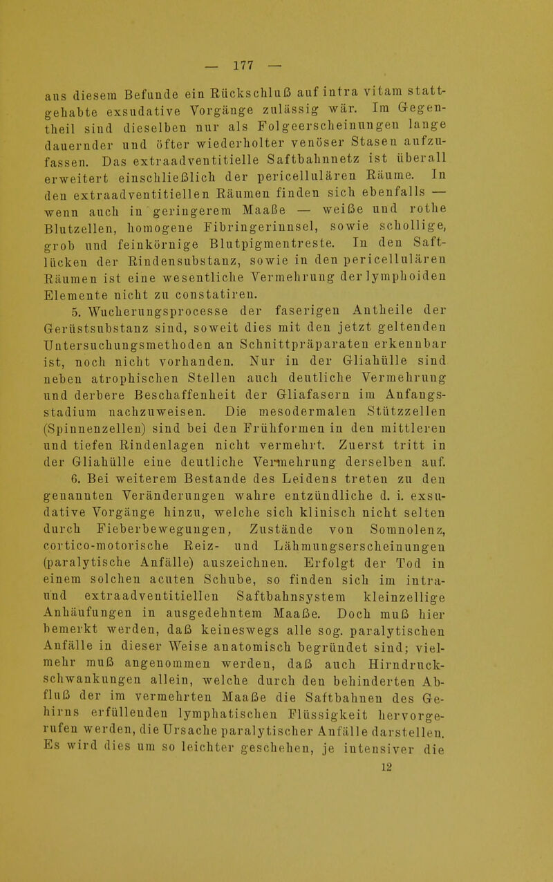 ans diesem Befunde ein Rückschluß auf intra vitam statt- gehabte exsudative Vorgänge zulässig wär. Im Gegen- theil sind dieselben nur als Folgeerscheinungen lange dauernder und öfter wiederholter venöser Stasen aufzu- fassen. Das extraadventitielle Saftbahnnetz ist überall erweitert einschließlich der pericellulären Räume. In den extraadventitiellen Räumen finden sich ebenfalls — wenn auch in geringerem Maaße — weiße und rothe Blutzellen, homogene Fibringerinnsel, sowie schollige, grob und feinkörnige Blutpigmentreste. In den Saft- lücken der Rindensubstanz, sowie in den pericellulären Räumen ist eine wesentliche Vermehrung der lymphoiden Elemente nicht zu constatiren. 5. Wucherungsprocesse der faserigen Antheile der Gerüstsubstanz sind, soweit dies mit den jetzt geltenden Untersuchungsmethoden an Schnittpräparaten erkennbar ist, noch nicht vorhanden. Nur in der Gliahülle sind neben atrophischen Stellen auch deutliche Vermehrung und derbere Beschaffenheit der Gliafasern im Anfangs- stadium nachzuweisen. Die mesodermalen Stützzellen (Spinnenzellen) sind bei den Frühformen in den mittleren und tiefen Rindenlagen nicht vermehrt. Zuerst tritt in der Gliahülle eine deutliche Vennehrung derselben auf. 6. Bei weiterem Bestände des Leidens treten zu den genannten Veränderungen wahre entzündliche d. i. exsu- dative Vorgänge hinzu, welche sich klinisch nicht selten durch Fieberbeweguugen, Zustände von Somnolenz, cortico-motorische Reiz- und Lähmungserscheinungen (paralytische Anfälle) auszeichnen. Erfolgt der Tod in einem solchen acuten Schübe, so finden sich im intra- ünd extraadventitiellen Saftbahnsystera kleinzellige Anhäufungen in ausgedehntem Maaße. Doch muß hier bemerkt werden, daß keineswegs alle sog. paralytischen Anfälle in dieser Weise anatomisch begründet sind; viel- mehr muß angenommen werden, daß auch Hirndruck- schwankungen allein, welche durch den behinderten Ab- fluß der im vermehrten Maaße die Saftbahnen des Ge- hirns erfüllenden lymphatischen Flüssigkeit hervorge- rufen werden, die Ursache paralytischer Anfälle darstellen. Es wird dies um so leichter geschehen, je intensiver die 12