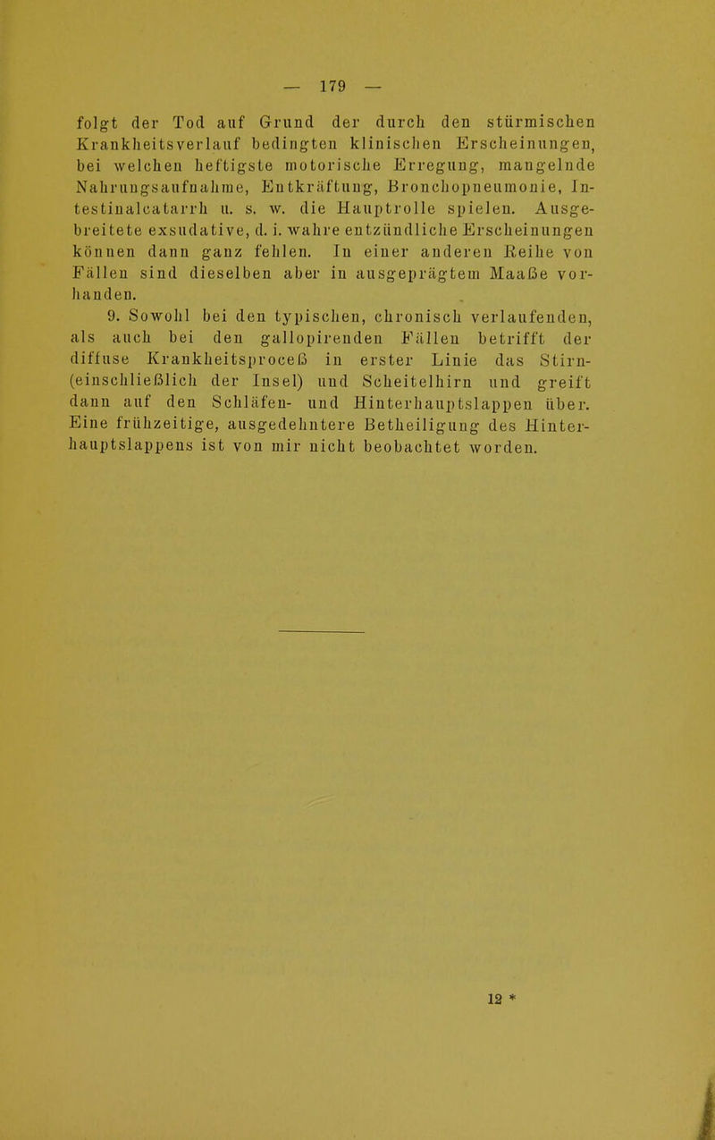 folgt der Tod auf Grund der durch den stürmischen Krankheitsverlauf bedingten klinischen Erscheinungen, bei welchen heftigste motorische Erregung, mangelnde Nahrungsaufnahme, Eutkräftung, Bronchopneumonie, In- testinalcatarrh u. s. w. die Hauptrolle spielen. Ausge- breitete exsudative, d. i. wahre entzündliche Erscheinungen können dann ganz fehlen. In einer anderen Reihe von Fällen sind dieselben aber in ausgeprägtein Maaße vor- handen. 9. Sowohl bei den typischen, chronisch verlaufenden, als auch bei den gallopirenden Fällen betrifft der diffuse Krankheitsproceß in erster Linie das Stirn- (einschließlich der Insel) und Scheitelhirn und greift dann auf den Schläfen- und Hinterhauptslappen über. Eine frühzeitige, ausgedehntere Betheiligung des Hinter- hauptslappens ist von mir nicht beobachtet worden. 12 *