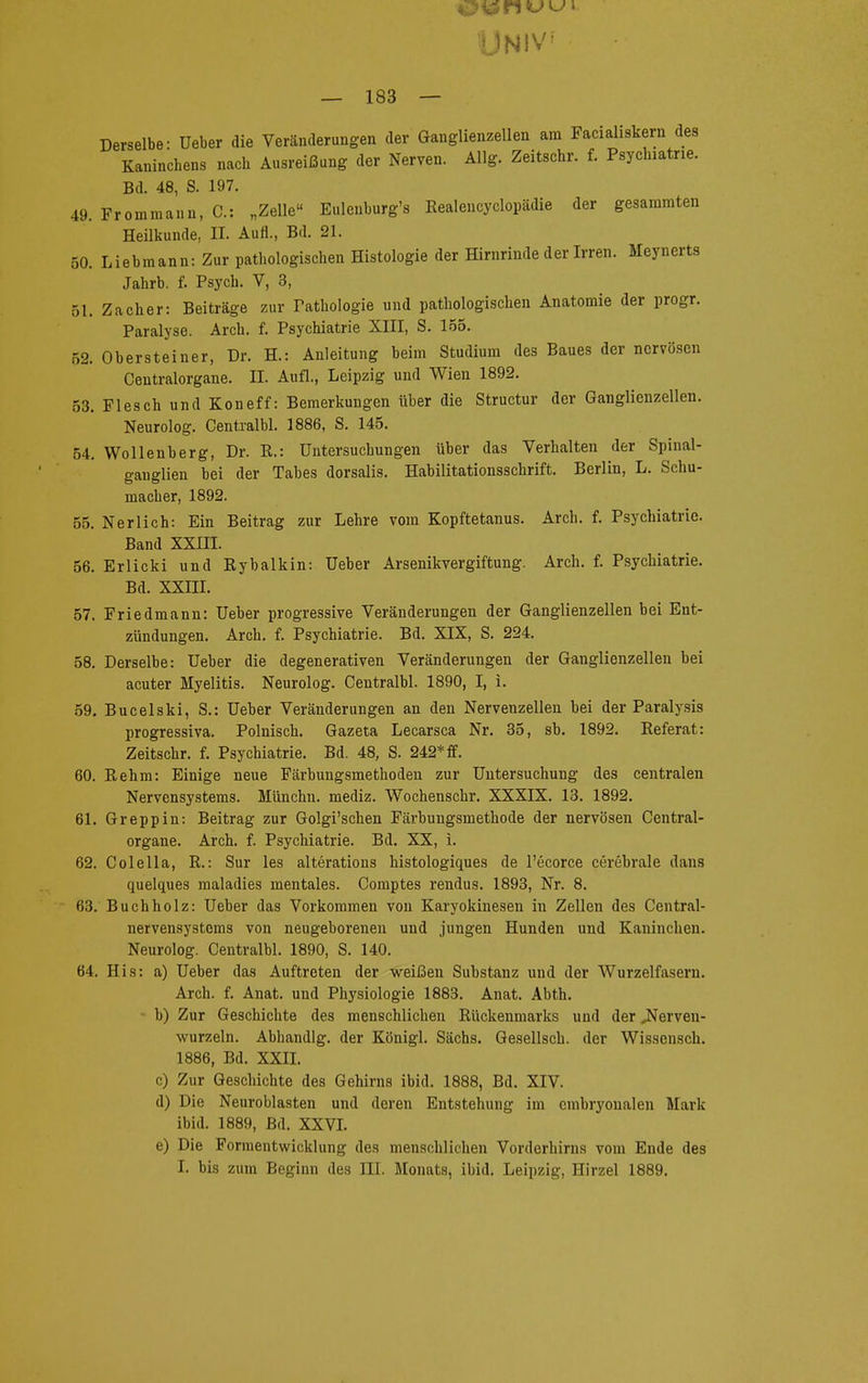 Univ — 183 — Derselbe: Ueber die Veränderungen der Ganglienzellen am Facialiskern des Kaninchens nach Ausreißung der Nerven. Allg. Zeitschr. f. Psyclnatne. Bd. 48, S. 197. 49. Frommann, C: „Zelle Eulenburg's Kealeucyclopädie der gesammten Heilkunde, II. Aufl., Bd. 21. 50. Liebmann: Zur pathologischen Histologie der Hirnrinde der Irren. Meynerts Jahrb. f. Psych. V, 3, 51. Zacher: Beiträge zur Fathologie und pathologischen Anatomie der progr. Paralyse. Arch. f. Psychiatrie XIII, S. 155. 52. Obersteiner, Dr. H.: Anleitung beim Studium des Baues der nervösen Ceutralorgane. II. Aufl., Leipzig und Wien 1892. 53. Flesch und Koneff: Bemerkungen über die Structur der Ganglienzellen. Neurolog. Centralbl. 1886, S. 145. 54. Wollenberg, Dr. R.: Untersuchungen über das Verhalten der Spiiml- ganglien bei der Tabes dorsalis. Habilitationsschrift. Berlin, L. Schu- macher, 1892. 55. Neriich: Ein Beitrag zur Lehre vom Kopftetanus. Arch. f. Psychiatrie. Band XXIII. 56. Erlicki und Rybalkin: Ueber Arsenikvergiftung. Arch. f. Psychiatrie. Bd. XXIII. 57. Friedmann: Ueber progressive Veränderungen der Ganglienzellen hei Ent- zündungen. Arch. f. Psychiatrie. Bd. XIX, S. 224. 58. Derselbe: Ueber die degenerativen Veränderungen der Ganglienzellen bei acuter Myelitis. Neurolog. Centralbl. 1890, I, i. 59. Bucelski, S.: Ueber Veränderungen an den Nervenzellen bei der Paralysis progressiva. Polnisch. Gazeta Lecarsca Nr. 35, sb. 1892. Referat: Zeitschr. f. Psychiatrie. Bd. 48, S. 242* ff. 60. Rehm: Einige neue Färbungsmethoden zur Untersuchung des centralen Nervensystems. Münchu. mediz. Wochenschr. XXXIX. 13. 1892. 61. Greppin: Beitrag zur Golgi'schen Färbungsmethode der nervösen Centrai- organe. Arch. f. Psychiatrie. Bd. XX, i. 62. Colella, R.: Sur les alterations histologiques de l'ecorce cerebrale dans quelques maladies mentales. Comptes rendus. 1893, Nr. 8. 63. Buch holz: Ueber das Vorkommen von Karyokinesen in Zellen des Centrai- nervensystems von neugeborenen und jungen Hunden und Kaninchen. Neurolog. Centralbl. 1890, S. 140. 64. His: a) Ueber das Auftreten der weißen Substanz und der Wurzelfasern. Arch. f. Anat. und Physiologie 1883. Anat. Abth. - b) Zur Geschichte des menschlichen Rückenmarks und der .Nerven- wurzeln. Abhandig. der Königl. Sächs. Gesellsch. der Wissensch. 1886, Bd. XXII. c) Zur Geschichte des Gehirns ibid. 1888, Bd. XIV. d) Die Neuroblasten und deren Entstehung im embryonalen Mark ibid. 1889, Bd. XXVI. e) Die Formentwicklung des menschlichen Vorderhirns vom Ende des