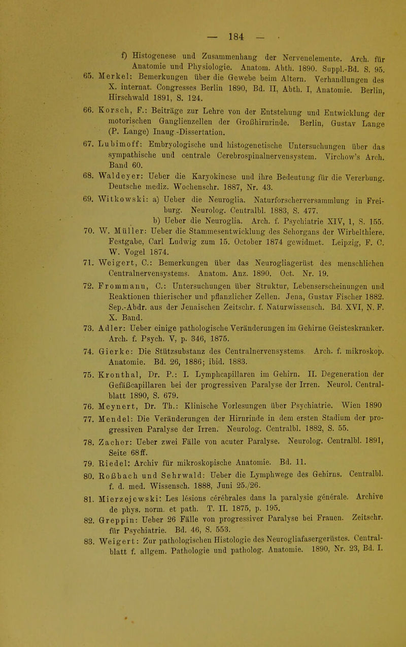 f) Histogenese und Zusammenhang der Nervenelemente. Arch. für Anatomie und Physiologie. Anatom. Ahth. 1890. Suppl.-Bd. S. 95. 65. Merkel: Bemerkungen üher die Gewehe beim Altern. Verhandlungen des X. internat. Congresses Berlin 1890, Bd. II, Ahth. I, Anatomie. Berlin Hirschwald 1891, S. 124. 66. Korsch, F.: Beiträge zur Lehre von der Entstehung und Entwicklung der motorischen Ganglienzellen der Großhirnrinde. Berlin, Gustav Lange (P. Lange) Inaug.-Dissertation. 67. Luhimoff: Embryologische und hi.stogenetische Untersuchungen über das sympathische und centrale Cerebrospinalnervensystem. Virchow's Arch. Band 60. 68. Waldeyer: Ueber die Karyokincse und ihre Bedeutung für die Vererbung. Deutsche mediz. Wochenschr. 1887, Nr. 43. 69. Witkowski: a) Ueber die Neuroglia. Naturforscherversammlung in Frei- burg. Neurolog. Ceutralbl. 1883, S. 477. b) Ueber die Neuroglia. Arch. f. Psychiatrie XIV, 1, S. 155. 70. W. Müller: Ueber die Stammesentwicklung des Sehorgans der Wirbelthiere. Festgabe, Carl Ludwig zum 15. October 1874 gewidmet. Leipzig, F. C. W. Vogel 1874. 71. Weigert, C: Bemerkungen über das Neurogliagerüst des menschlichen Centrainervensystems. Anatom. Anz. 1890. Oct. Nr. 19. 72. Frommanu, C: Untersuchungen über Struktur, Lebenserscheinungen und Reaktionen thierischer und pflanzlicher Zellen. Jena, Gustav Fischer 1882. Sep.-Abdr. aus der Jenaischen Zeitschr. f. Naturwissensch. Bd. XVI, N. F. X. Band. 73. Adler: Ueber einige pathologische Veränderungen im Gehirne Geisteskranker. Arch. f. Psych. V, p. 346, 1875. 74. Gierke: Die Stützsubstauz des Centrainervensystems. Arch. f. mikroskop. Anatomie. Bd. 26, 1886; ibid. 1883. 75. Kronthal, Dr. P.: I. Lymphcapillaren im Gehirn. II. Degeneration der Gefäßcapillaren bei der progressiven Paralyse der Irren. Neurol. Central- blatt 1890, S. 679. 76. Meynert, Dr. Tb.: Klinische Vorlesungen über Psychiatrie. Wien 1890 77. Mendel: Die Veränderungen der Hirnrinde in dem ersten Stadium der pro- gressiven Paralyse der Irren. Neurolog. Ceutralbl. 1882, S. 55. 78. Zacher: Ueber zwei Fälle von acuter Paralyse. Neurolog. Centralbl. 1891, Seite 68 ff. 79. Iii edel: Archiv für mikroskopische Anatomie. Bd. 11. 80. Roßbach und Sehrwald: Ueber die Lymphwege des Gehirns. Centralbl. f. d. med. Wissensch. 1888, Juni 25./26. 81. Mierzejcwski: Les lesions cerebrales dans la paralysie generale. Archive de phys. norm, et path. T. II. 1875, p. 195. 82. Greppin: Ueber 26 Fälle von progressiver Paralyse bei Frauen. Zeitschr. für Psychiatrie. Bd. 46, S. 553. 83. Weigert: Zur pathologischen Histologie des Neurogliafasergerüstes. Central- blatt f. allgem. Pathologie und patholog. Anatomie. 1890, Nr. 23, Bd. I.