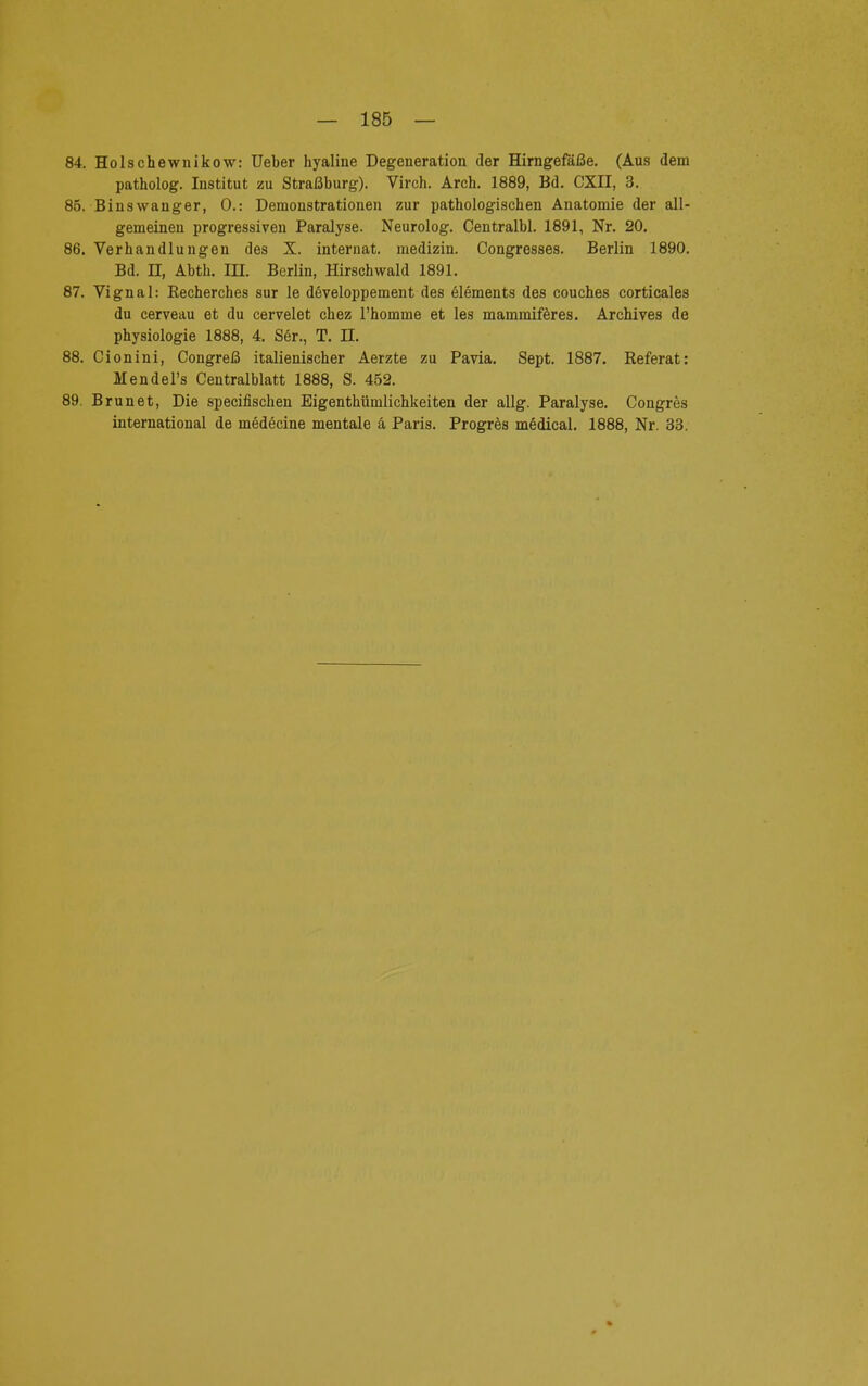 84. Holschewnikow: Ueber hyaline Degeneration der Hirngefäße. (Aus dem patholog. Institut zu Straßburg). Virch. Arch. 1889, Bd. CXII, 3. 85. Binswanger, 0.: Demonstrationen zur pathologischen Anatomie der all- gemeinen progressiven Paralyse. Neurolog. Centralbl. 1891, Nr. 20. 86. Verhandlungen des X. internat. medizin. Congresses. Berlin 1890. Bd. n, Abth. in. Berlin, Hirschwald 1891. 87. Vignal: Recherches sur le developpement des elements des couches corticales du cerveau et du cervelet chez l'homme et les mammiferes. Archives de Physiologie 1888, 4. Ser., T. II. 88. Cionini, Congreß italienischer Aerzte zu Pavia. Sept. 1887. Referat: Mendel's Centraiblatt 1888, S. 452. 89. Brun et, Die specifischen Eigenthümlichkeiten der allg. Paralyse. Congres international de medecine mentale ä Paris. Progres medical. 1888, Nr. 33.