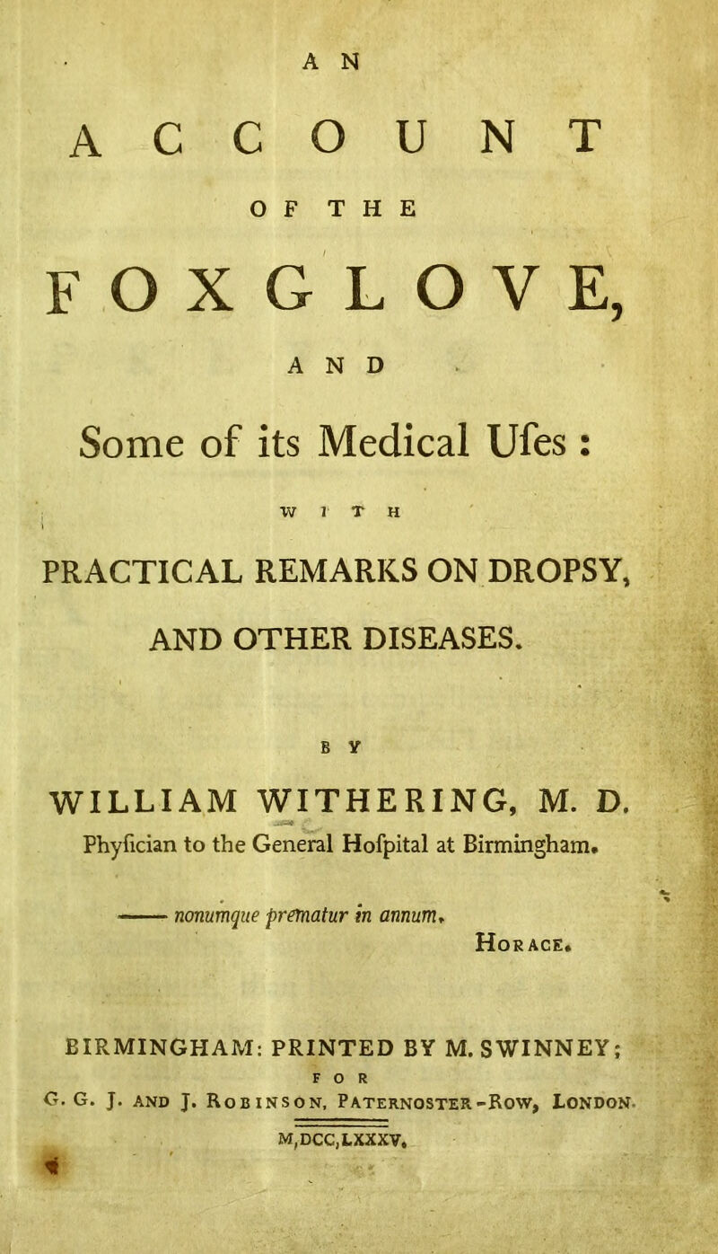 ACCOUNT OF THE FOXGLOVE, AND Some of its Medical Ufes: WITH PRACTICAL REMARKS ON DROPSY, AND OTHER DISEASES. B V WILLIAM WITHERING, M. D. Phyfician to the General Hofpital at Birmingham. —— nonumque prematur in annum, Horace. BIRMINGHAfvI: PRINTED BY M. SWINNEY; FOR O. G. J. and J. Robinson, Paternoster-Row, London M,DCC,LXXXV,