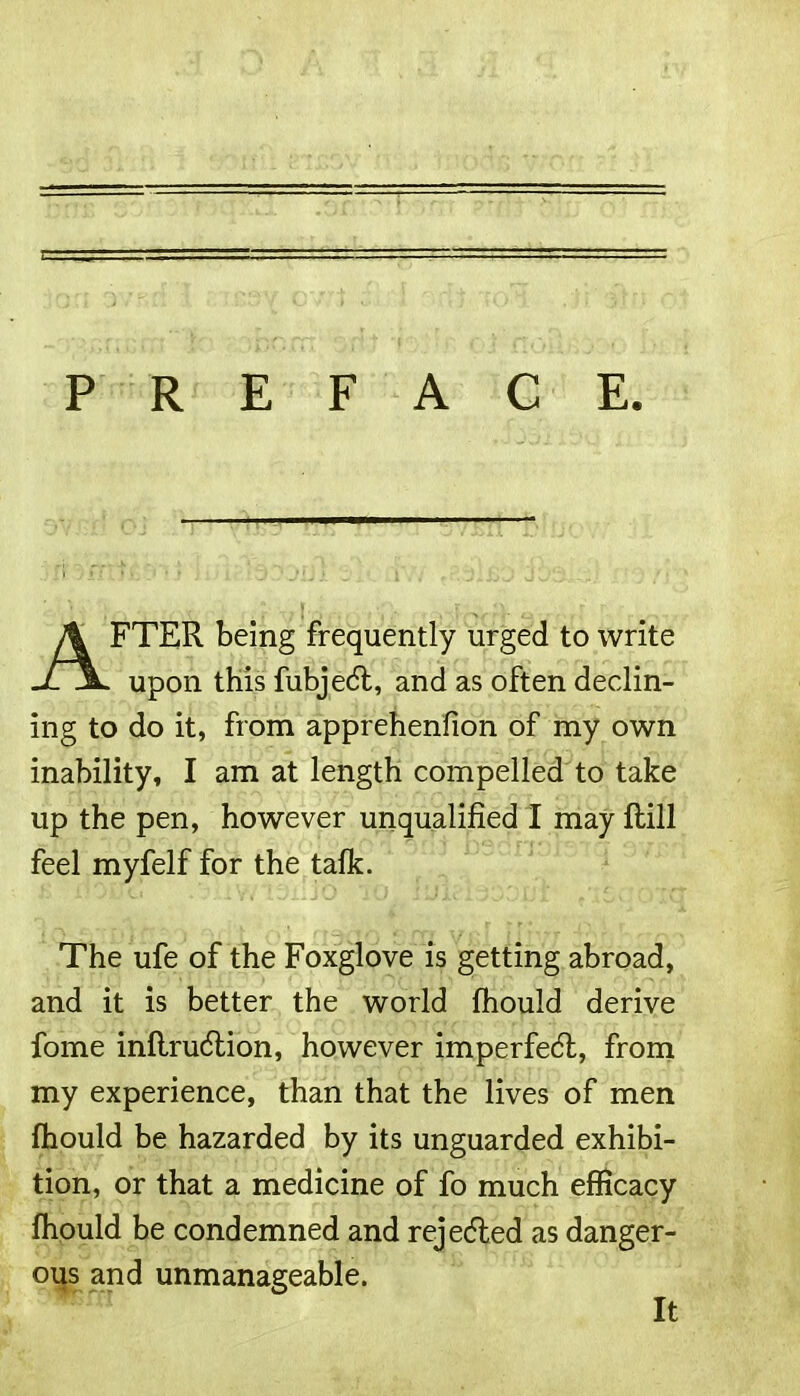 PREFACE AFTER being frequently urged to write upon this fubjedt, and as often declin- ing to do it, from apprehenfion of my own inability, I am at length compelled to take up the pen, however unqualified I may ftill feel myfelf for the talk. The ufe of the Foxglove is getting abroad, and it is better the world fhould derive fome inflrudtion, however imperfedl, from my experience, than that the lives of men fhould be hazarded by its unguarded exhibi- tion, or that a medicine of fo much efficacy fhould be condemned and rejected as danger- ous and unmanageable. It