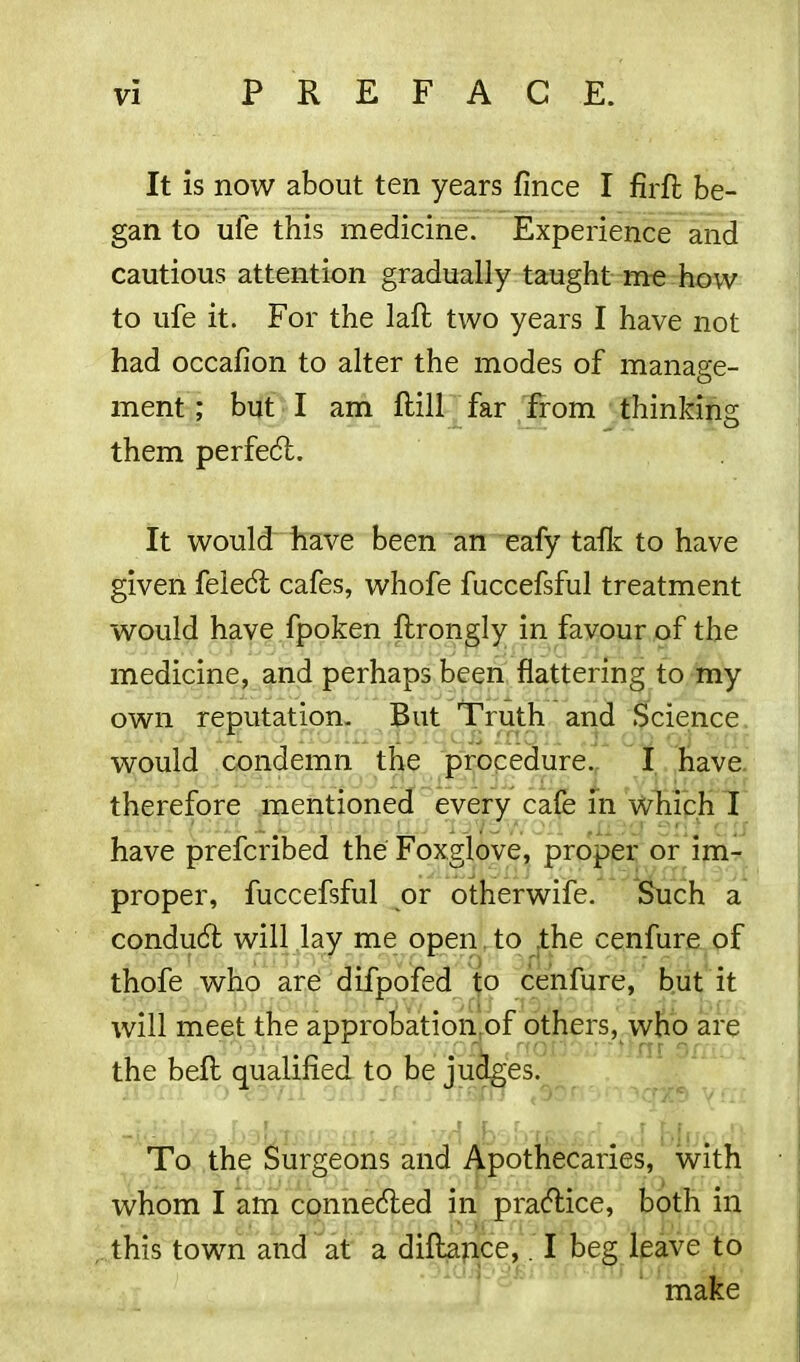 It is now about ten years fince I firft be- gan to ufe this medicine. Experience and cautious attention gradually taught me how to ufe it. For the laft two years I have not had occafion to alter the modes of manage- ment ; but I am ftill far from thinking them perfect. It would have been an eafy talk to have given feledt cafes, whofe fuccefsful treatment would have fpoken ftrongly in favour of the medicine, and perhaps been flattering to my own reputation. But Truth and Science would condemn the procedure. I have therefore mentioned every cafe in which I have prefcribed the Foxglove, proper or im- proper, fuccefsful or otherwife. Such a condudt will lay me open to the cenfure of thofe who are difpofed to cenfure, but it will meet the approbation.of others, who are the bell qualified to be judges. To the Surgeons and Apothecaries, with whom I am connected in practice, both in this town and at a diflance,. I beg leave to make