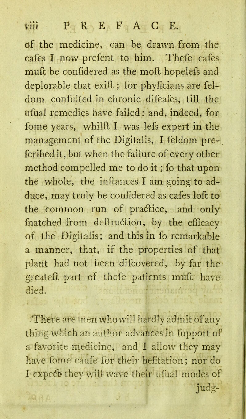 of the medicine, can be drawn from the cafes I now prefent to him. Thefe cafes muff be confidered as the moft hopelefs and deplorable that exift; for phyficians are fel- dom confulted in chronic difeafes, till the ufual remedies have failed: and, indeed, for fome years, whilft I was lefs expert in the management of the Digitalis, I feldom pre- ferred it, but when the failure of every other method compelled me to do it ; fo that upon the whole, the inftances I am going to ad- duce, may truly be confidered as cafes loft to the common run of practice, and only fnatched from deftruction, by the efficacy of the Digitalis; and this in fo remarkable a manner, that, if the properties of that plant had not been difeovered, by far the greateft part of thefe patients muft have died. There are men who will hardly admit of any thing which an author advances in fupport of a favorite medicine, and I allow they may have Tome caufe for their hefitalion; nor do I expeeft they Will wave their ufual modes of judg-