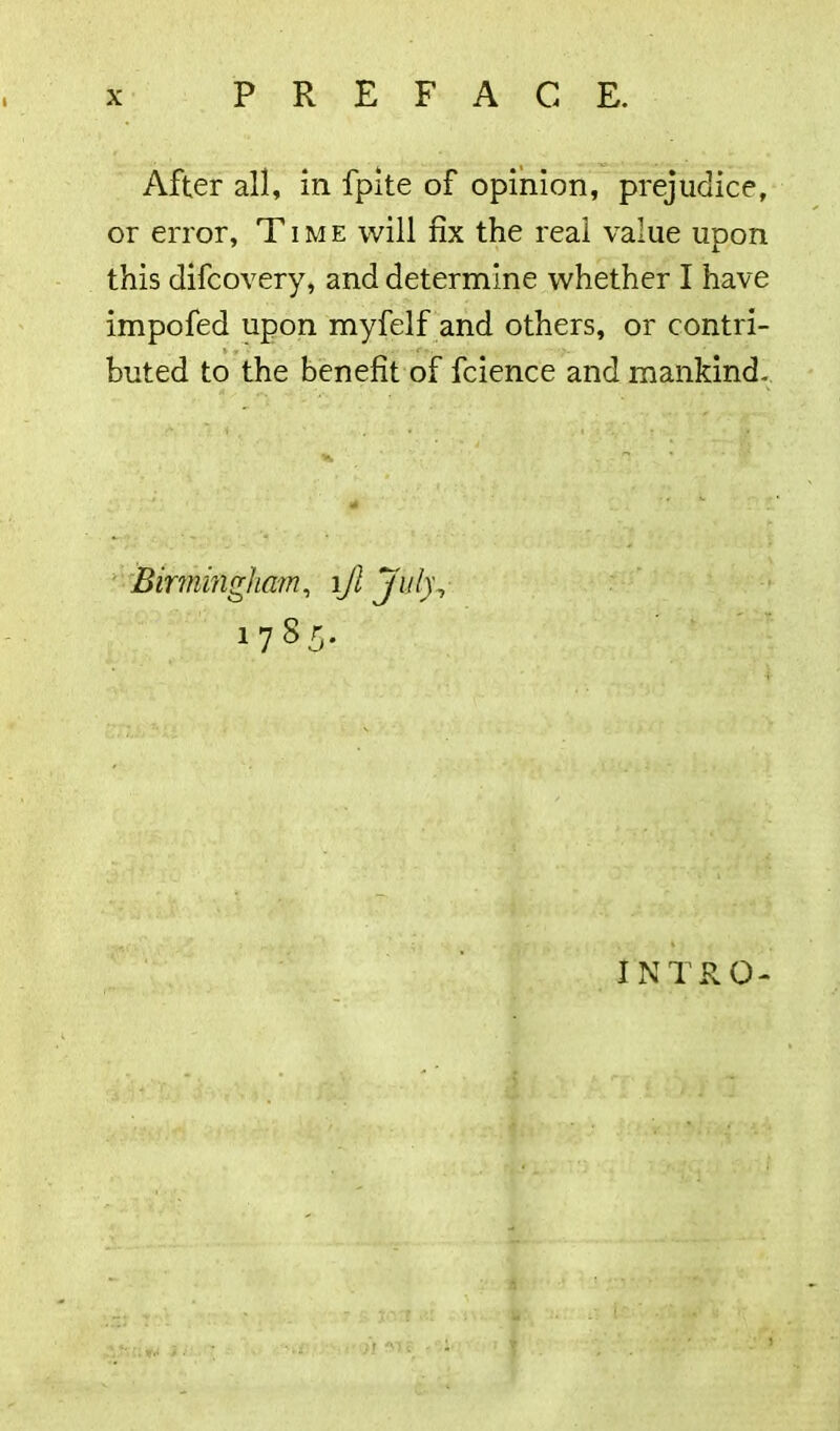 After all, in fpite of opinion, prejudice, or error, Time will fix the real value upon this difcovery, and determine whether I have impofed upon myfelf and others, or contri- buted to the benefit of fcience and mankind. Birmingham, ljl July, 1785. INTRO- /r fsj 1