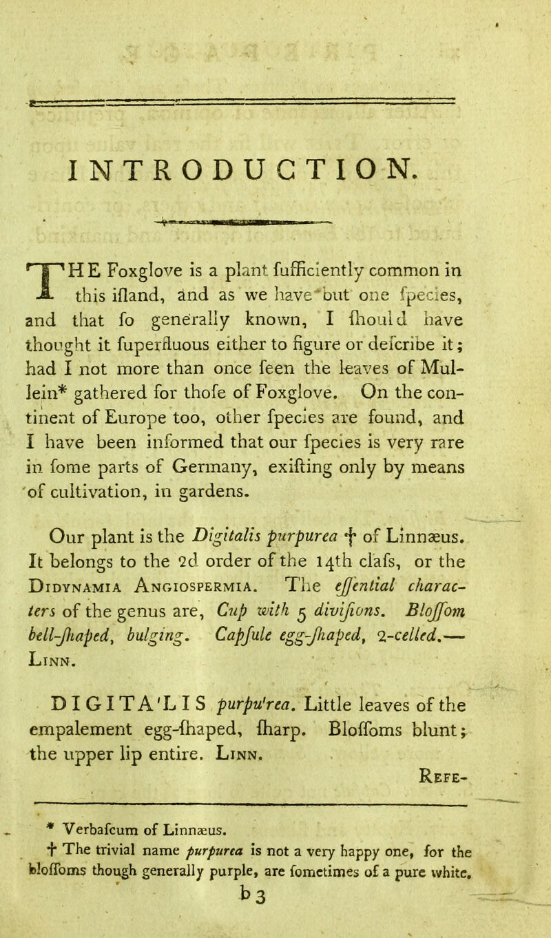 INTRODUCTION. THE Foxglove is a plant fufficiently common in this ifland, and as we have'but one fpecies, and that fo generally known, I fhould have thought it fuperrluous either to figure or defcribe it; had I not more than once feen the leaves of Mul- lein* gathered for thofe of Foxglove. On the con- tinent of Europe too, other fpecies are found, and I have been informed that our fpecies is very rare in fome parts of Germany, exifiing only by means of cultivation, in gardens. Our plant is the Digitalis purpurea *j* of Linnaeus. It belongs to the 2d order of the 14th clafs, or the D idynamia Angiospermia. The ejjential charac- ters of the genus are. Cup with 5 divijions. Blojfom bell-Jhaped, bulging. Capfule egg-Jhaped, 2-celled.— Linn. DIGITA'LIS purpu'rea. Little leaves of the empalement egg-fhaped, {harp. BlolToms blunt; the upper lip entire. Linn. Refe- * Verbafcum of Linnaeus. + The trivial name purpurea is not a very happy one, for the fcloffoms though generally purple, are fometimes of a pure white. t>3