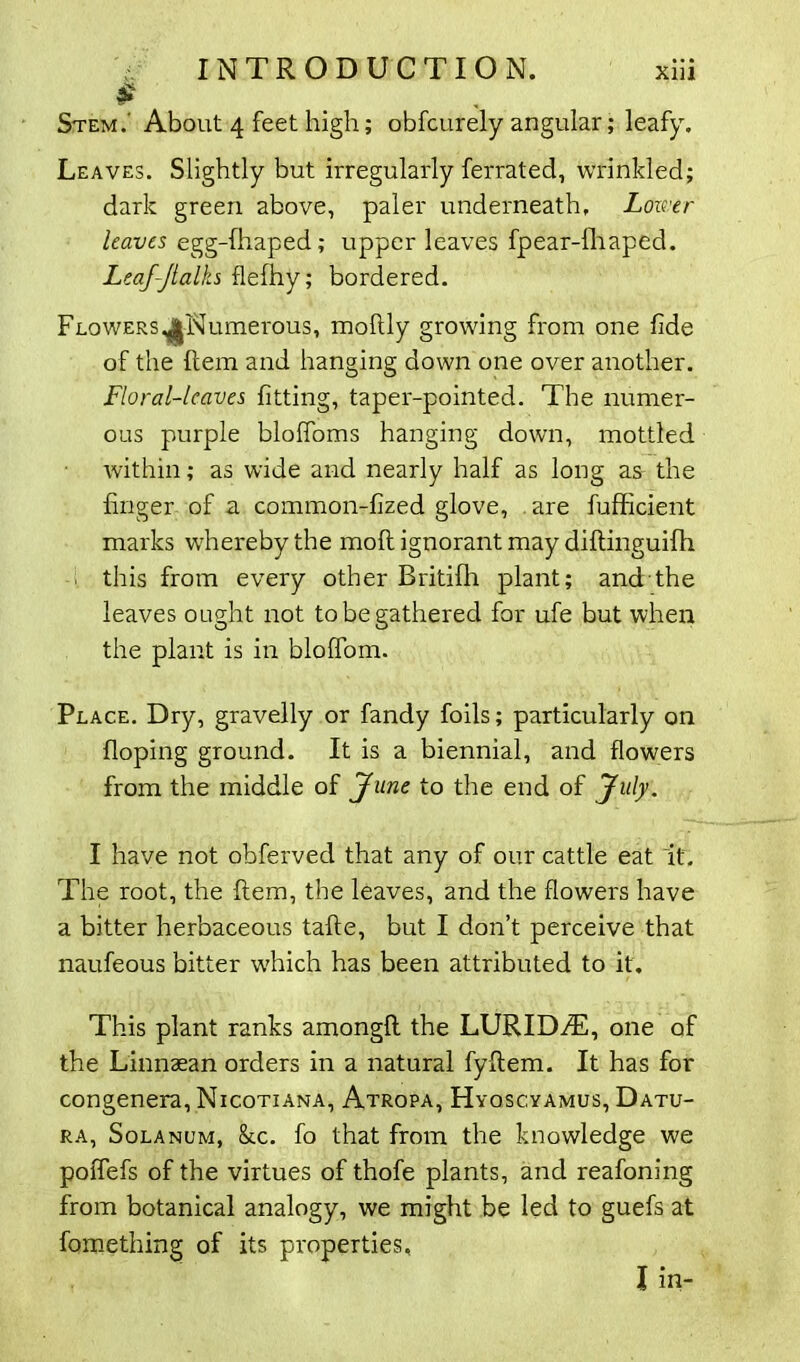 Leaves. Slightly but irregularly ferrated, wrinkled; dark green above, paler underneath. Lower leaves egg-fhaped; upper leaves fpear-fhaped. Leaf-Jlalks flefhy; bordered. Flowers ^Numerous, mohly growing from one fide of the hem and hanging down one over another. Floral-leaves fitting, taper-pointed. The numer- ous purple bloffoms hanging down, mottled within; as wide and nearly half as long as the finger of a common-fized glove, are fufficient marks whereby the moh ignorant may dihinguifh this from every other Britifh plant; and the leaves ought not to be gathered for ufe but when the plant is in bloffom. Place. Dry, gravelly or fandy foils; particularly on hoping ground. It is a biennial, and flowers from the middle of June to the end of July. I have not obferved that any of our cattle eat it. The root, the hem, the leaves, and the flowers have a bitter herbaceous tahe, but I don’t perceive that naufeous bitter which has been attributed to it. This plant ranks amongh the LURIDzT, one of the Linnaean orders in a natural fyhem. It has for congenera, Nicotiana, Atropa, Hyqscyamus, Datu- ra, Solanum, &c. fo that from the knowledge we poffefs of the virtues of thofe plants, and reafoning from botanical analogy, we might be led to guefs at fomething of its properties, I in-