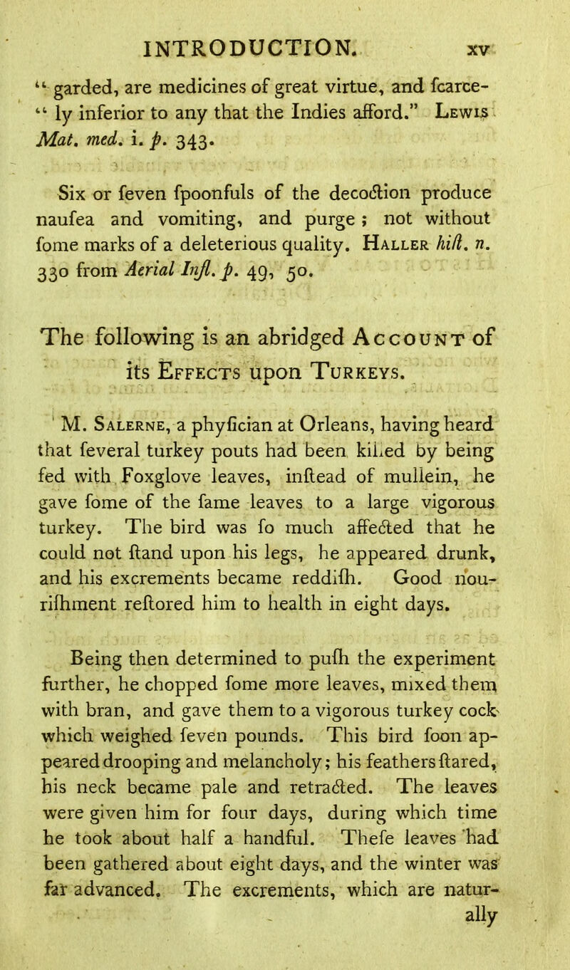 u garded, are medicines of great virtue, and fcarce- “ ly inferior to any that the Indies afford.” Lewls Mat. med. i. p. 343. Six or feven fpoonfuls of the decodlion produce naufea and vomiting, and purge; not without forne marks of a deleterious quality. Haller hid. n. 330 from Aerial Injl.p. 49, 50. The following is an abridged Account of its Effects upon Turkeys. M. Salerne, a phyfician at Orleans, having heard that feveral turkey pouts had been kiLed by being fed with Foxglove leaves, inflead of mullein, he gave fome of the fame leaves to a large vigorous turkey. The bird was fo much affefted that he could not Hand upon his legs, he appeared drunk, and his excrements became reddilh. Good nou- rilhment reltored him to health in eight days. Being then determined to pufh the experiment further, he chopped fome mote leaves, mixed them with bran, and gave them to a vigorous turkey cock' which weighed feven pounds. This bird foon ap- peared drooping and melancholy; his feathers flared, his neck became pale and retraced. The leaves were given him for four days, during which time he took about half a handful. Thefe leaves had been gathered about eight days, and the winter was far advanced. The excrements, which are natur- ■$' - - ally