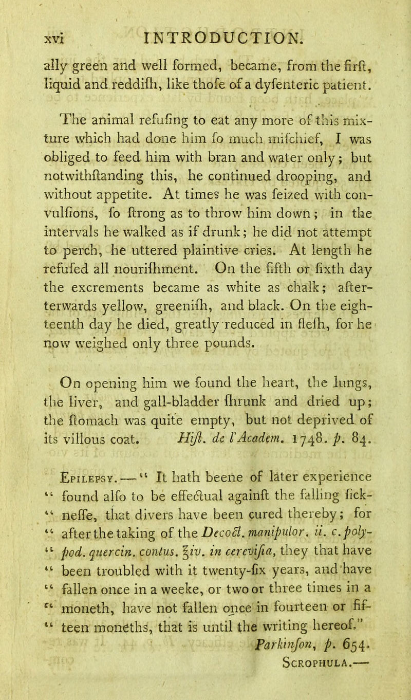 ally green and well formed, became, from the firft, liquid and reddifh, like thofe of a dyfenteric patient. The animal refufing to eat any more of this mix- ture which had done him fo much mifchief, I was obliged to feed him with bran and water only; but notwithftanding this, he continued drooping, and without appetite. At times he was feized with con- vulfions, fo ftrong as to throw him down ; in the intervals he walked as if drunk; he did not attempt to perch, he uttered plaintive cries. At length he refufed all nourifhment. On the fifth or fixth day the excrements became as white as chalk; after- terwards yellow, greenifh, and black. On the eigh- teenth day he died, greatly reduced in flelh, for he now weighed only three pounds. On opening him we found the heart, the lungs, the liver, and gall-bladder fhrunk and dried up; the ftomach was quite empty, but not deprived of its villous coat. Hijl. dc I'Academ. 1748- A 84- Epilepsy.— “ It hath beene of later experience “ found alfo to be effectual agairift the falling fick- “ nelfe, that divers have been cured thereby; for “ after the taking of the Decocl.manipulor. u. c.poly- tl pod. quercin. conlus. \iv. in cerevijia, they that have “ been troubled with it twenty-fix years, and have “ fallen once in a weeke, or two or three times in a Ct moneth, have not fallen once in fourteen or fif- “ teen moneths, that is until the writing hereof.” Parkinfon, p. 654. Scrophula.—