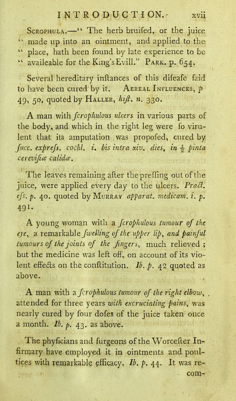 Scrophula.—“ The herb bruifed, or the juice 11 made up into an ointment, and applied to the “ place, hath been found by late experience to be “ availeable for the Kmg’sEvill.” Park. p. 654. Several hereditary inftances of this difeafe faid to have been cured by it. Aereal Influences, p 49, 50, quoted by Haller, hiji. n. 330. A man with fcrophulous ulcers in various parts of the body, and which in the right leg were fo viru- lent that its amputation was propofed, cured by face, exprefs. cochl. i. bis intra xiv. dies, in pinta cerevifice ealidee. The leaves remaining after thepreffing out of the juice, were applied every day to the ulcers. Pracl. efs. p. 40. quoted by Murray apparat. mtdicam. i. p. 491* A young woman with a fcrophulous tumour of the eye, a remarkable fuelling of the upper lip, and painful tumours of the joints of the fingers, much relieved ; but the medicine was left off, on account of its vio- lent effe6is on the confiitution. lb. p. 42 quoted as above, A man with a fcrophulous tumour of the right elbow, attended for three years with excruciating pains, was nearly cured by four dofes of the juice taken once a month, lb. p. 43. as above. The phyficians and furgeons of the Worcefter In- firmary have employed it in ointments and poul- tices with remarkably efficacy. Ib. p, 44. It was re- coni-