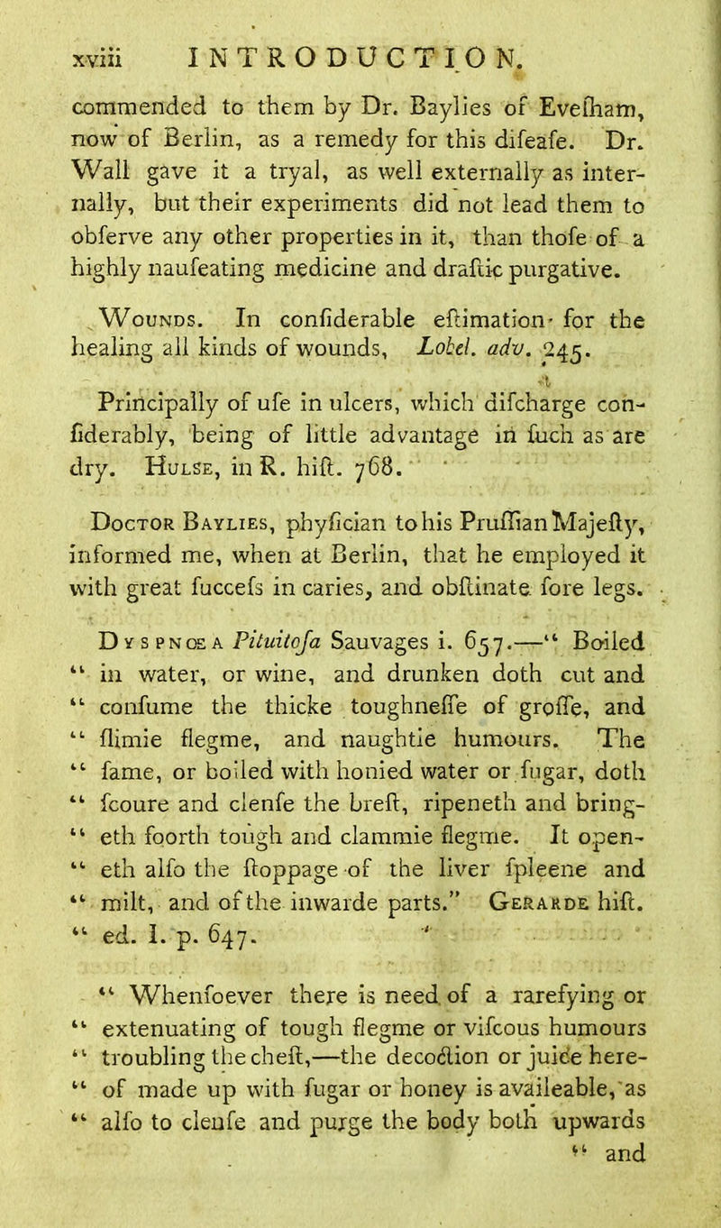 coraniended to them by Dr. Baylies of Eveiham, now of Berlin, as a remedy for this difeafe. Dr. Wall gave it a tryal, as well externally as inter- nally, but their experiments did not lead them to obferve any other properties in it, than thofe of a highly naufeating medicine and draftic purgative. Wounds. In confiderable eftimation* for the healing all kinds of wounds, Lohel. adv. 245. Principally of ufe in ulcers, which1 difcharge con- fiderably, being of little advantage in fuch as are dry. Hulse, in R. hill. 768. Doctor Baylies, phyfician to his PruflianMajefty, informed me, when at Berlin, that he employed it with great fuccefs in caries, and obfcinate fore legs. Dyspnoea Pitnitoja Sauvages i. 657.—“ Boiled 44 in water, or wine, and drunken doth cut and 44 confume the thicke toughneffe of grofle, and 44 flimie flegme, and naughtie humours. The 44 fame, or boiled with honied water or ftigar, doth 44 fcoure and clenfe the brefl, ripeneth and bring- 44 eth foorth tough and clammie flegme. It open- 44 eth alfo the ftoppage of the liver fpleene and 44 milt, and of the inwarde parts.” Gerarde hift. ed. I. p. 647. ■' “ Whenfoever there is need of a rarefying or “ extenuating of tough flegme or vifcous humours 41 troubling the cheff,—the deco&ion or juice here- 44 of made up with fugar or honey is availeable, as 44 alfo to clenfe and purge the body both upwards and