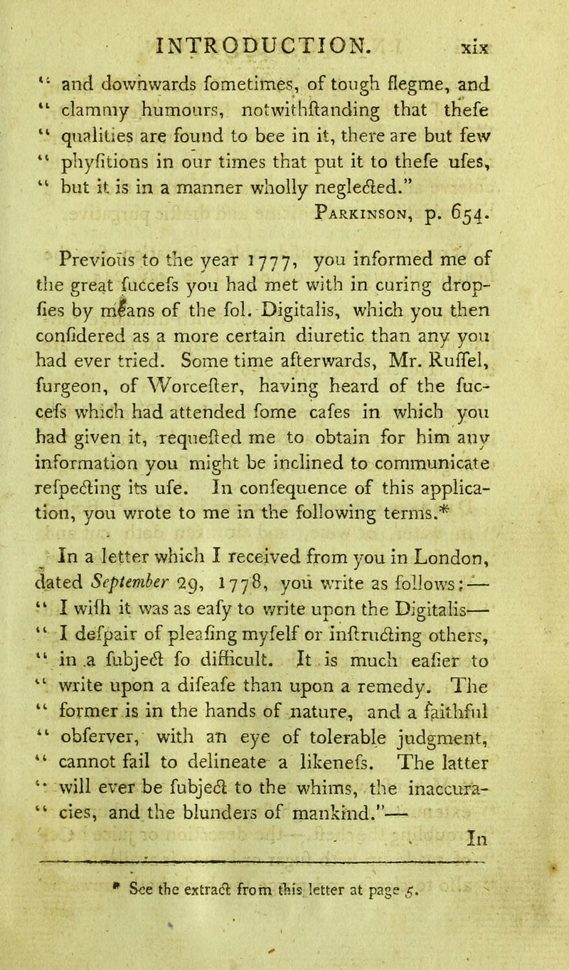 11 and downwards fometimes, of tough flegme, and 11 clammy humours, notwithstanding that thefe “ qualities are found to bee in it, there are but few “ phyfitions in our times that put it to thefe ufes, “ but it is in a manner wholly neglected.” Parkinson, p. 654. Previous to the year 1777, you informed me of the great fuccefs you had met with in curing drop- fies by mlans of the fol. Digitalis, which you then confidered as a more certain diuretic than any you had ever tried. Some time afterwards, Mr. RufTel, furgeon, of Worcefter, having heard of the fuc- cefs which had attended fome cafes in which you had given it, requeued me to obtain for him any information you might be inclined to communicate refpe&ing its ufe. In confequence of this applica- tion, you wrote to me in the following terms.* In a letter which I received from you in London, dated September 29, 17 78, you write as follows; — “ I wifh it was as eafy to write upon the Digitalis— “ I defpair of pleafing myfelf or inftriuhing others, “ in .a fubjedl fo difficult. It , is much eaher to “ write upon a difeafe than upon a remedy. The “ former is in the hands of nature, and a faithful “ obferver, with an eye of tolerable judgment, 41 cannot fail to delineate a likenefs. The latter will ever be fubje<5t to the whims, the inaccura- “ cies, and the blunders of mankind.”— In * See the extradl from this letter at page 5.