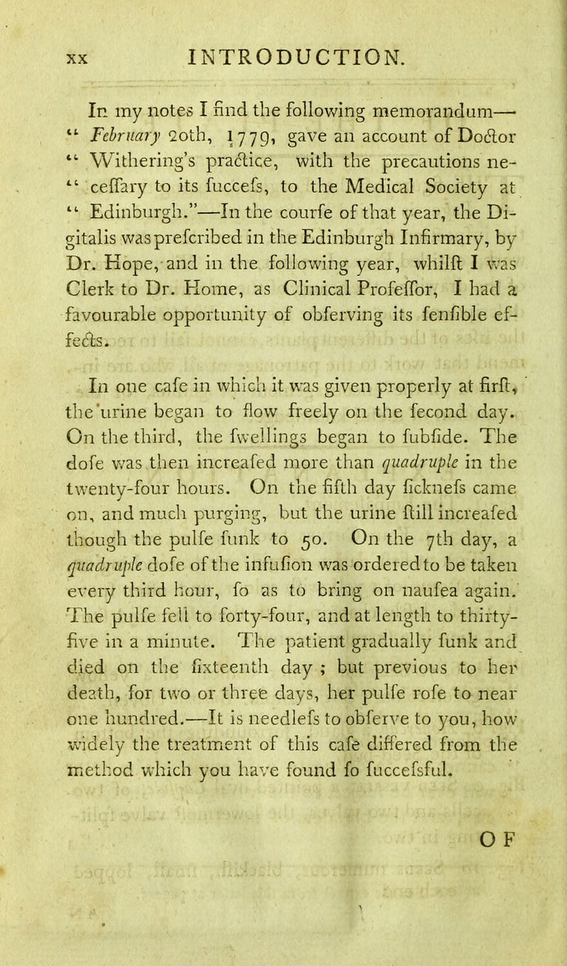 In my notes I find the following memorandum— “ February <2oth, 1779, gave an account of Docfior “ Withering’s practice, with the precautions ne- “ ceffary to its fuccefs, to the Medical Society at “ Edinburgh.”—In the courfe of that year, the Di- gitalis waspreferibed in the Edinburgh Infirmary, by Dr. Hope, and in the following year, whilfl I was Clerk to Dr. Home, as Clinical Profelfor, I had a favourable opportunity of obferving its fenfible ef- fects. In one cafe in which it was given properly at firfi, the'urine began to flow freely on the fecond day. On the third, the fwellings began to fubfide. The dofe was .then increafed more than quadruple in the twenty-four hours. On the fifth day ficknefs came on, and much purging, but the urine Hill increafed though the pulfe funk to 50. On the 7th day, a quadruple dofe of the infufion was ordered to be taken every third hour, fo as to bring on naufea again. The pulfe fell to forty-four, and at length to thirty- five in a minute. The patient gradually funk and died on the fixteenth day ; but previous to her death, for two or three days, her pulfe rofe to near one hundred.—It is needlefs to obferve to you, how widely the treatment of this cafe differed from the method which you have found fo fuccefsful.