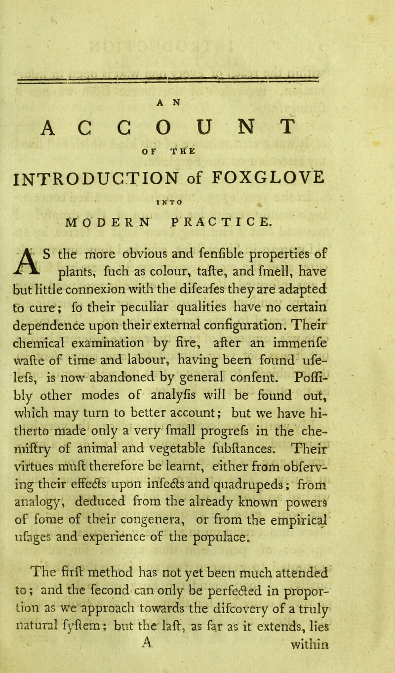 .. — A N ACCOUNT OF THE INTRODUCTION of FOXGLOVE MODERN PRACTICE. S the more obvious and fenfible properties of plants, fuch as colour, tafle, and fmell, have but little connexion with the difeafes they are adapted to cure; fo their peculiar qualities have no certain dependence upon their external configuration. Their chemical examination by fire, after an immenfe wafte of time and labour, having been found ufe- lefs, is now abandoned by general confent. Poffi- bly other modes of analyfis will be found out, which may turn to better account; but we have hi- therto made only a very fmall progrefs in the che- miflry of animal and vegetable fubflances. Their virtues mull therefore be learnt, either from obferv- ing their effects upon infers and quadrupeds; from analogy, deduced from the already known powers of fome of their congenera, or from the empirical ufages and experience of the populace. The firft method has not yet been much attended to; and the fecond can only be perfected in propor- tioii as we approach towards the difcovery of a truly natural fyftem; but the laft, as far as it extends, lies INTO A within