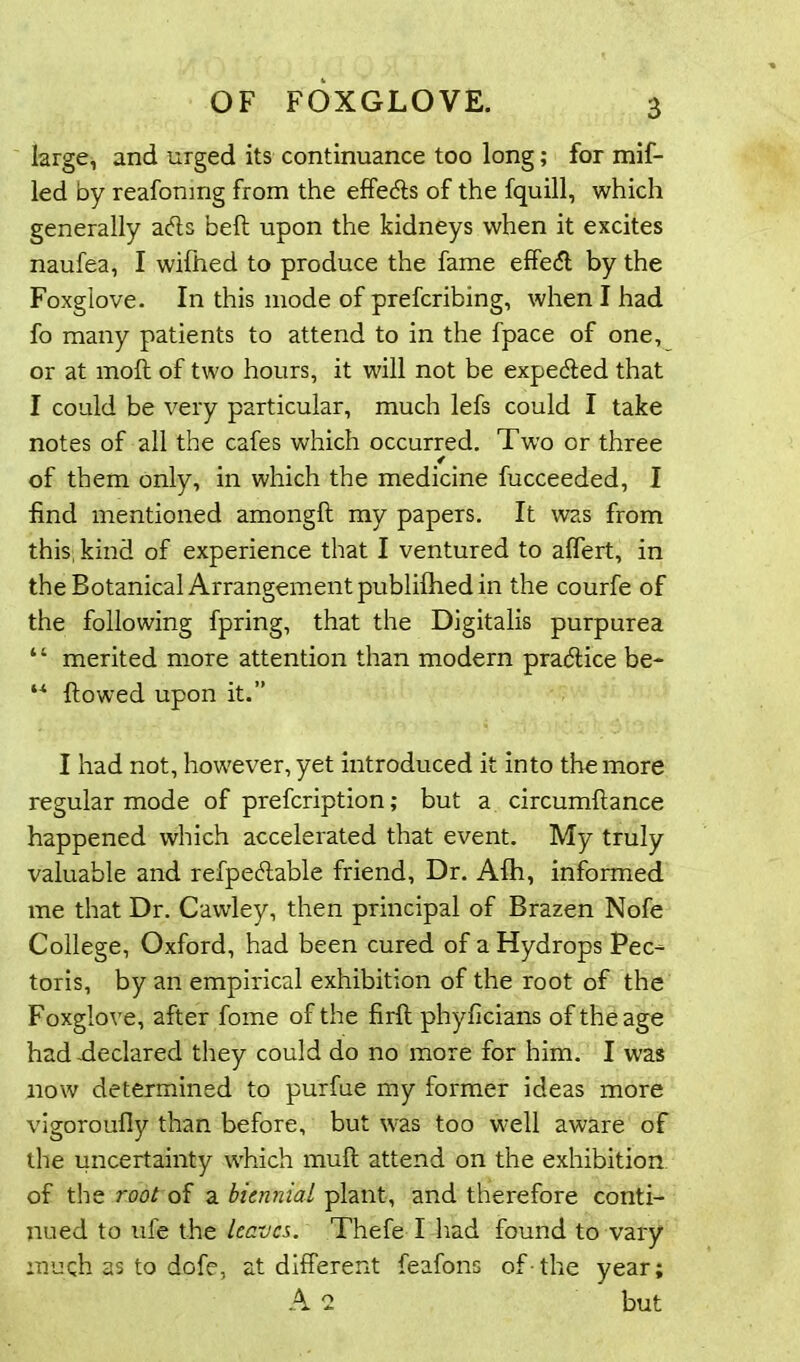 large, and urged its continuance too long; for mif- led by reafonmg from the effects of the fquill, which generally ads bell upon the kidneys when it excites naufea, I wifhed to produce the fame effedl by the Foxglove. In this mode of prefcribing, when I had fo many patients to attend to in the fpace of one, or at moll of two hours, it will not be expeded that I could be very particular, much lefs could I take notes of all the cafes which occurred. Two or three 4 of them only, in which the medicine fucceeded, I find mentioned amongll my papers. It was from this, kind of experience that I ventured to affert, in the Botanical Arrangement publilhed in the courfe of the following fpring, that the Digitalis purpurea “ merited more attention than modern pradice be- “ flowed upon it.” I had not, however, yet introduced it into the more regular mode of prefcription; but a circumllance happened which accelerated that event. My truly valuable and refpedable friend, Dr. Alh, informed me that Dr. Cawley, then principal of Brazen Nofe College, Oxford, had been cured of a Hydrops Pec- toris, by an empirical exhibition of the root of the Foxglove, after fome of the firft phyficians of the age had-declared they could do no more for him. I was now determined to purfue my former ideas more vigoroufiy than before, but was too well aware of the uncertainty which mull attend on the exhibition of the root of a biennial plant, and therefore conti- nued to ufe the leaves. Thefe I had found to vary much as to dofe, at different feafons of-the year; A 2 but