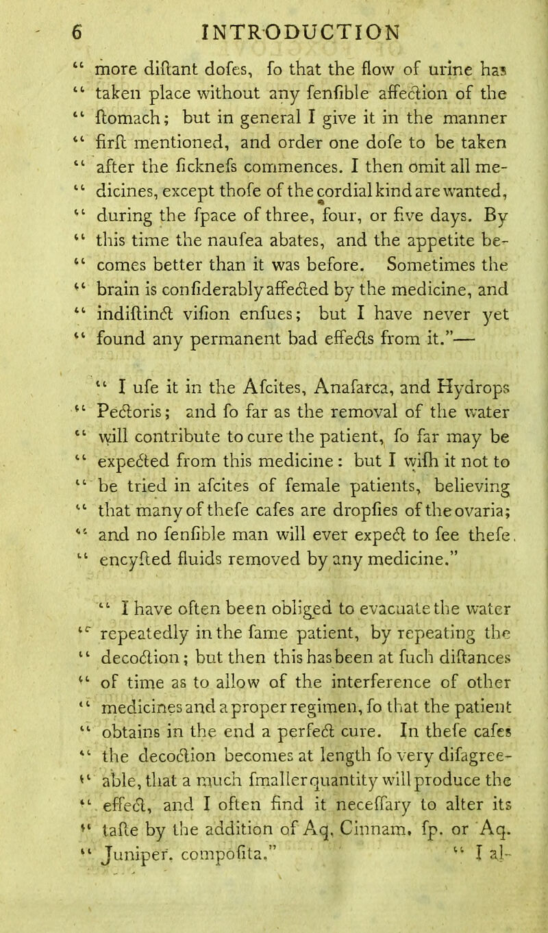 “ more diftant dofes, fo that the flow of urine ha? “ taken place without any fenfible affection of the “ ftomach; but in general I give it in the manner “ firff mentioned, and order one dofe to be taken “ after the ficknefs commences. I then omit all me- “ dicines, except thofe of the cordial kind are wanted, “ during the fpace of three, four, or five days. By “ this time the naufea abates, and the appetite be- “ comes better than it was before. Sometimes the brain is confiderablyaffeded by the medicine, and “ indiftind vifion enfues; but I have never yet “ found any permanent bad effeds from it.”— “ I ufe it in the Afcites, Anafarca, and Hydrops “ Pedoris; and fo far as the removal of the water “ will contribute to cure the patient, fo far may be “ expeded from this medicine : but I wifh it not to “ be tried in afcites of female patients, believing “ that many of thefe cafes are dropfies of theovaria; “ and no fenfible man will ever exped to fee thefe, “ encyffed fluids removed by any medicine.” “ I have often been obliged to evacuate the water repeatedly in the fame patient, by repeating the “ decodion; but then this has been at fuch diftances “ of time as to allow of the interference of other ‘ ‘ medicines and a proper regimen, fo that the patient “ obtains in the end a perfed cure. In thefe cafes “ the decodion becomes at length fo very difagree- able, that a much fmaller quantity will produce the “ effed, and I often find it neceffary to alter its u taffe by the addition of Aq. Cinnam. fp. or Aq. “ Juniper. compOfita.” “ la,]-