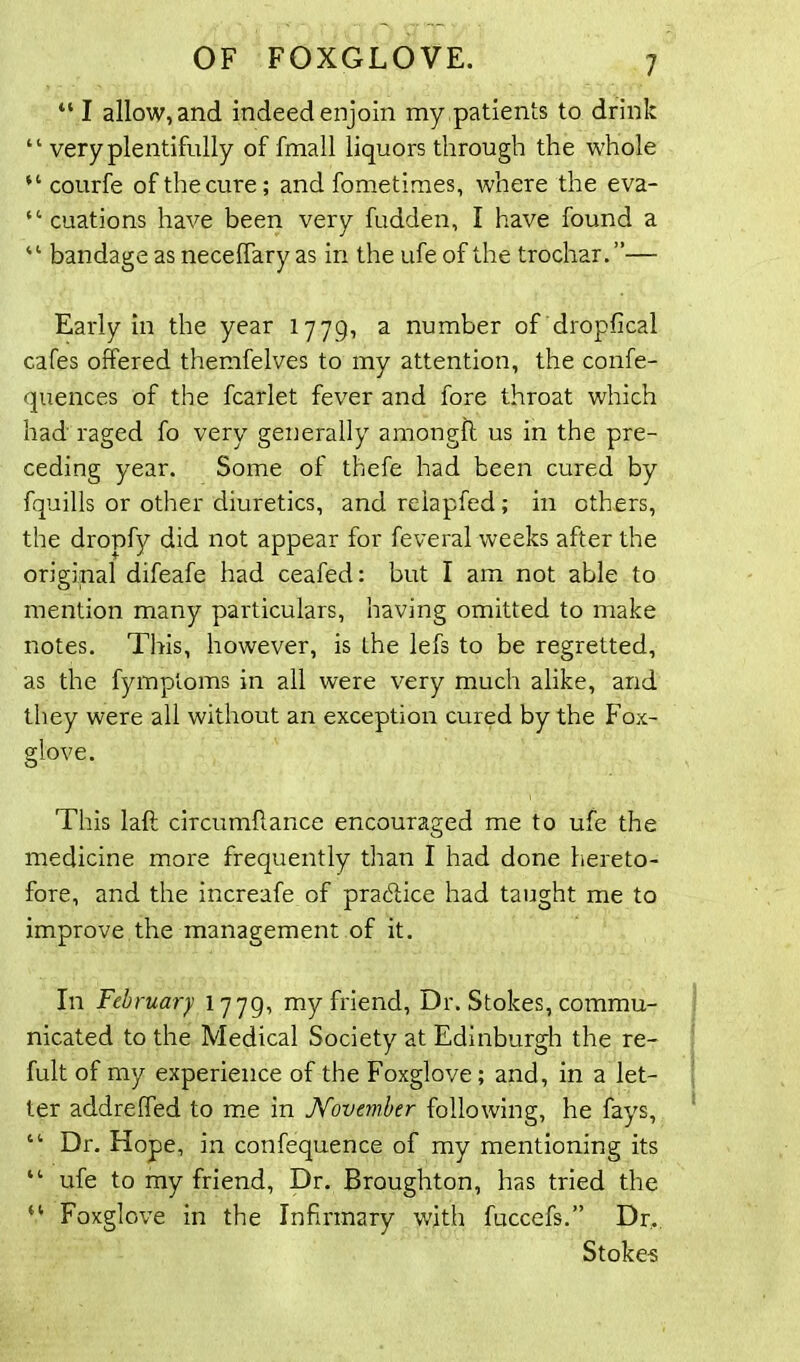 “ I allow, and indeed enjoin my patients to drink “ very plentifully of fmall liquors through the whole “ courfe of the cure; and fometimes, where the eva- “ cuations have been very fudden, I have found a “ bandage as neceffary as in the ufe of the trochar. ”— Early in the year 1779, a number of dropfical cafes olfered themfelves to my attention, the confe- quences of the fcarlet fever and fore throat which had raged fo very generally amonglt us in the pre- ceding year. Some of thefe had been cured by fquills or other diuretics, and relapfed; in others, the dropfy did not appear for feveral weeks after the original difeafe had ceafed: but I am not able to mention many particulars, having omitted to make notes. This, however, is the lefs to be regretted, as the fymptoms in all were very much alike, and they were all without an exception cured by the Fox- glove. This laft circumflance encouraged me to ufe the medicine more frequently than I had done hereto- fore, and the increafe of practice had taught me to improve the management of it. In February 1779, my friend, Dr. Stokes, commu- nicated to the Medical Society at Edinburgh the re- fult of my experience of the Foxglove; and, in a let- ter addreffed to me in November following, he fays, “ Dr. Hope, in confequence of my mentioning its “ ufe to my friend, Dr. Broughton, has tried the “ Foxglove in the Infirmary with fuccefs.” Dr,. Stoke-s