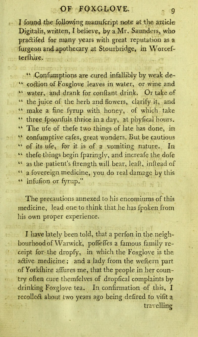 I found the following manufcript note at the article Digitalis, written, I believe, by a Mr. Saunders, who pradifod for many years with great reputation as a furgeon and apothecary at Stourbridge, in Worcef- terlhire. “ Confumptions are cured infallibly by weak de- “ codion of Foxglove leaves in water, or wine and “ water, and drank for conflant drink. Or take of “ the juice of the herb and flowers, clarify it, and II make a fine fyrup with honey, of which take “ three fpoonfuls thrice in a day, at phyfical hours. “ The ufe of thefe two things of late has done, in “ confumptive cafes, great wonders. But be cautious “ of its ufe, for it is of a vomiting nature. In “ thefe things begin fparingly, and increafe the dofe “ as the patient’s flrength will bear, leaft, inftead of “ a fovereign medicine, you do real damage by this “ infufion or fyrup.” The precautions annexed to his encomiums of this medicine, lead one to think that he has fpoken from his own proper experience. I have lately been told, that a perfon in the neigh- bourhood of Warwick, poflelfes a famous family re- ceipt for the dropfy, in which the Foxglove is the active medicine; and a lady from the weftern part of Yorkfhire affures me, that the people in her coun - try often cure themfelves of dropfical complaints by drinking Foxglove tea. In confirmation of this, I recoiled about two years ago being defired to vifit a travelling