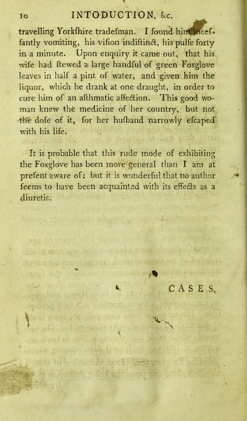 io INTODUCTION, Sec. travelling Yorkfhire tradefman. I found hin^Pfceft fantly vomiting, his vifion indiftindl, his pulfe forty in a minute. Upon enquiry it came out, that his wife had Hewed a large handful of green Foxglove leaves in half a pint of water, and given him the liquor, which he drank at one draught, in order to cure him of an aflhmatic affe&ion. This good wo- man knew the medicine of her country, but not tffe dofe of it, for her hufband narrowly efcaped with his life. It is probable that this rude mode of exhibiting the Foxglove has been more general than I am at prefent aware of; but it is wonderful that no author ^ feems to have been acquainted with its effe&s as a diuretic. * CASES,