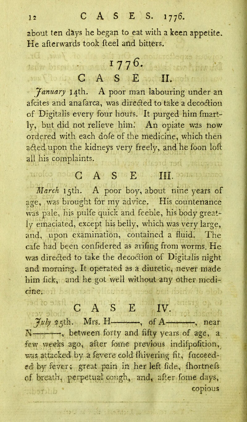 about ten days he began to eat with a keen appetite. He afterwards took fteel and bitters. 1776. CASE II. January 14th. A poor man labouring under an afcites and anafarca, was directed to take a decocftion of Digitalis every four hours. It purged him fmart- ly, but did not relieve him.' An opiate was now ordered with each dole of the medicine, which then a&ed upon the kidneys very freely, and he foon loft all his complaints. CASE III. March 15th. A poor boy, about nine years of age, was brought for my advice. His countenance was pale, his pulfe quick and feeble, his body great- ly emaciated, except his belly, which was very large, and, upon examination, contained a fluid. The cafe had been confidered as arifing from worms. He was directed to take the decoction of Digitalis night and morning. It operated as a diuretic, never made him lick, and he got well without any other medi- cine. CASE IV. July 25th. Mrs. H , of A , near ■N -, between forty and fifty years of age, a few weeks ago, after fome previous indifpofition, was attacked by a fevere cold Ihivering fit, fucceed- ed by fever ; great pain in her left fide, fhortnefs of breath, perpetual cough, and, after fome days, copious