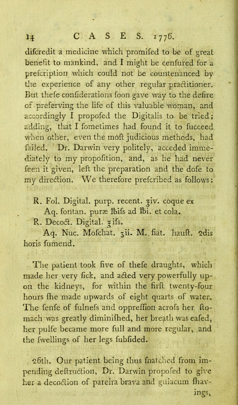 difcredit a medicine which promifed to be of great benefit to mankind, and I might be cenfured for a prefcriplion which could not be countenanced by tire experience of any other regular practitioner. But thefe confiderations foon gave way to the defire of preferving the life of this valuable woman, and accordingly I propofed the Digitalis to be tried; adding, that I fometimes had found it to fucceed when other, even the mdfl judicious methods, had failed. Dr. Darwin very politely, acceded imme- diately to my propofition, and, as he had never feen it given, left the preparation and the dofe to my direction. We therefore prefcribed as follows; R. Fob Digital, purp. recent, giv. coque ex Aq. fontan. purae Ibifs ad Ibi. et cola. R. Decoct. Digital. ?ifs. Aq. Nuc. Mofchat. yi. M. fiat, hauft. 2dis horis fumend. The patient took five of thefe draughts, which made her very fick, and acted very powerfully up- on the kidneys, for within the firll twenty-four hours file made upwards of eight quarts of water. The fenfe of fulnefs and oppreffion acrofs her fto- mach was greatly diminifhed, her breath was eafed, her pulfe became more full and more regular, and the fwellings of her legs fubfided. 26th. Our patient being thus fnatched from im- pending deftruction, Dr. Darwin propofed to give her a decoction of pareira brava and guiacum fliav- ings,