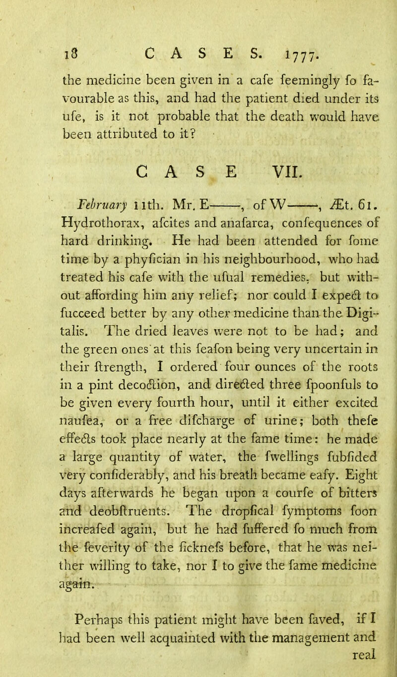 the medicine been given in a cafe feemingly fo fa- vourable as this, and had the patient died under its ufe, is it not probable that the death would have been attributed to it? CASE VII. February 11th. Mr. E , ofW , JEt. 61. Hydrothorax, afcites and anafarca, confequences of hard drinking. He had been attended for fome time by a phyfician in his neighbourhood, who had treated his cafe with the ufual remedies, but with- out affording him any relief; nor could I expect to fucceed better by any other medicine than the Digi- talis. The dried leaves were not to be had; and the green ones'at this feafon being very uncertain in their ftrength, I ordered four ounces of the roots in a pint deco<5tion, and diredled three fpoonfuls to be given every fourth hour, until it either excited naufea, or a free difcharge of urine; both thefe effedls took place nearly at the fame time: he made a large quantity of water, the fwellings fubfided very confiderably, and his breath became eafy. Eight days afterwards he began upon a courfe of bitters and deobftruents. The dropfical fymptoms foon increafed again, but he had fuffered fo much from the feverity of the ficknefs before, that he was nei- ther willing to take, nor I to give the fame medicine again. Perhaps this patient might have been faved, if I had been well acquainted with the management and real