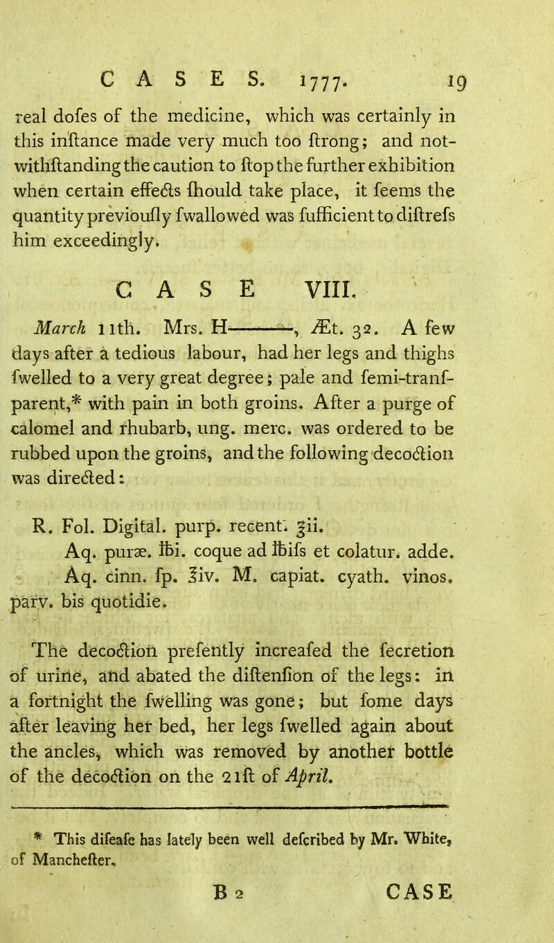 real dofes of the medicine, which was certainly in this inftance made very much too ftrong; and not- withstanding the caution to flop the further exhibition when certain effedls Ihould take place, it feems the quantity previously fwallo wed was fufficienttodiftrefs him exceedingly. CASE VIII. March nth. Mrs. H —, JEt. 32. A few days after a tedious labour, had her legs and thighs fwelled to a very great degree; pale and femi-tranf- parent,* with pain in both groins. After a purge of calomel and rhubarb, ung. mere, was ordered to be rubbed upon the groins, and the following deco&ion was directed: R. Fol. Digital, purp. recent; jii. Aq. purse, ifei. coque ad fcifs et colatur, adde. Aq. cinn. fp. 3iv. M. capiat, cyath. vinos, parv. bis quotidie. The decodliori prefently increafed the fecretion of urine, and abated the diftenfion of the legs: in a fortnight the fwelling was gone; but fome days after leaving her bed, her legs fwelled again about the ancles* which was removed by another bottle of the deco&ion on the 2 ill of April. * This difeafe has lately been well deferibed by Mr. White, of Manchefter,